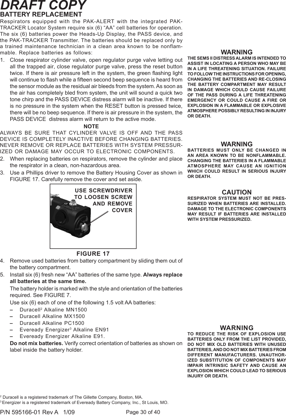Page 30 of 40P/N 595166-01 Rev A   1/09DRAFT COPYCAUTIONRESPIRATOR  SYSTEM  MUST  NOT  BE  PRES-SURIZED WHEN  BATTERIES ARE  INSTALLED. DAMAGE TO THE ELECTRONIC COMPONENTS MAY  RESULT  IF  BATTERIES  ARE  INSTALLED WITH SYSTEM PRESSURIZED.Respirators  equipped  with  the  PAK-ALERT  with  the  integrated  PAK-TRACKER Locator System require six (6) “AA” cell batteries for operation. The six (6) batteries power the Heads-Up Display, the PASS device, and the PAK-TRACKER Transmitter. The batteries should be replaced only by a trained maintenance technician in a clean area known to be nonflam-mable. Replace batteries as follows:1.  Close respirator cylinder valve, open regulator purge valve letting out all the trapped air, close regulator purge valve, press the reset button twice. If there is air pressure left in the system, the green ashing light will continue to ash while a fteen second beep sequence is heard from the sensor module as the residual air bleeds from the system. As soon as the air has completely bled from system, the unit will sound a quick two tone chirp and the PASS DEVICE distress alarm will be inactive. If there is no pressure in the system when the RESET button is pressed twice, there will be no beep sequence. If there is air pressure in the system, the PASS DEVICE  distress alarm will return to the active mode.NOTEALWAYS  BE  SURE  THAT  CYLINDER  VALVE  IS  OFF AND THE  PASS DEVICE IS COMPLETELY INACTIVE BEFORE CHANGING BATTERIES. NEVER REMOVE OR REPLACE BATTERIES WITH SYSTEM PRESSUR-IZED OR DAMAGE MAY OCCUR TO ELECTRONIC COMPONENTS.2.  When replacing batteries on respirators, remove the cylinder and place the respirator in a clean, non-hazardous area.3.  Use a Phillips driver to remove the Battery Housing Cover as shown in FIGURE 17. Carefully remove the cover and set aside.4.  Remove used batteries from battery compartment by sliding them out of the battery compartment.5.  Install six (6) fresh new “AA” batteries of the same type. Always replace all batteries at the same time.   The battery holder is marked with the style and orientation of the batteries required. See FIGURE 7.  Use six (6) each of one of the following 1.5 volt AA batteries: –  Duracell2 Alkaline MN1500–  Duracell Alkaline MX1500 –  Duracell Alkaline PC1500 –  Eveready Energizer3 Alkaline EN91–  Eveready Energizer Alkaline E91.   Do not mix batteries. Verify correct orientation of batteries as shown on label inside the battery holder.WARNINGTHE SEMS II DISTRESS ALARM IS INTENDED TO ASSIST IN LOCATING A PERSON WHO MAY BE IN A LIFE THREATENING SITUATION. FAILURE TO FOLLOW THE INSTRUCTIONS FOR OPENING, CHANGING THE BATTERIES AND RE-CLOSING THE  BATTERY COMPARTMENT  MAY  RESULT IN  DAMAGE  WHICH  COULD  CAUSE  FAILURE OF  THE PASS  DURING A  LIFE THREATENING EMERGENCY  OR  COULD  CAUSE  A FIRE  OR EXPLOSION IN A FLAMMABLE OR EXPLOSIVE ATMOSPHERE POSSIBLY RESULTING IN INJURY OR DEATH. WARNINGBATTERIES  MUST  ONLY  BE  CHANGED  IN AN AREA  KNOWN  TO  BE  NONFLAMMABLE. CHANGING THE BATTERIES IN A FLAMMABLE ATMOSPHERE  MAY  CAUSE  AN  IGNITION WHICH  COULD RESULT  IN  SERIOUS  INJURY OR DEATH.BATTERY REPLACEMENT2 Duracell is a registered trademark of The Gillette Company, Boston, MA.3 Energizer is a registered trademark of Eveready Battery Company, Inc., St Louis, MO.WARNINGTO REDUCE THE RISK  OF  EXPLOSION USE BATTERIES ONLY FROM THE LIST PROVIDED, DO  NOT  MIX  OLD  BATTERIES  WITH  UNUSED BATTERIES, AND DO NOT MIX BATTERIES FROM DIFFERENT  MANUFACTURERS.  UNAUTHOR-IZED  SUBSTITUTION  OF  COMPONENTS  MAY IMPAIR  INTRINSIC SAFETY AND  CAUSE AN EXPLOSION WHICH COULD LEAD TO SERIOUS INJURY OR DEATH. FIGURE 17USE SCREWDRIVER TO LOOSEN SCREW AND REMOVE COVER