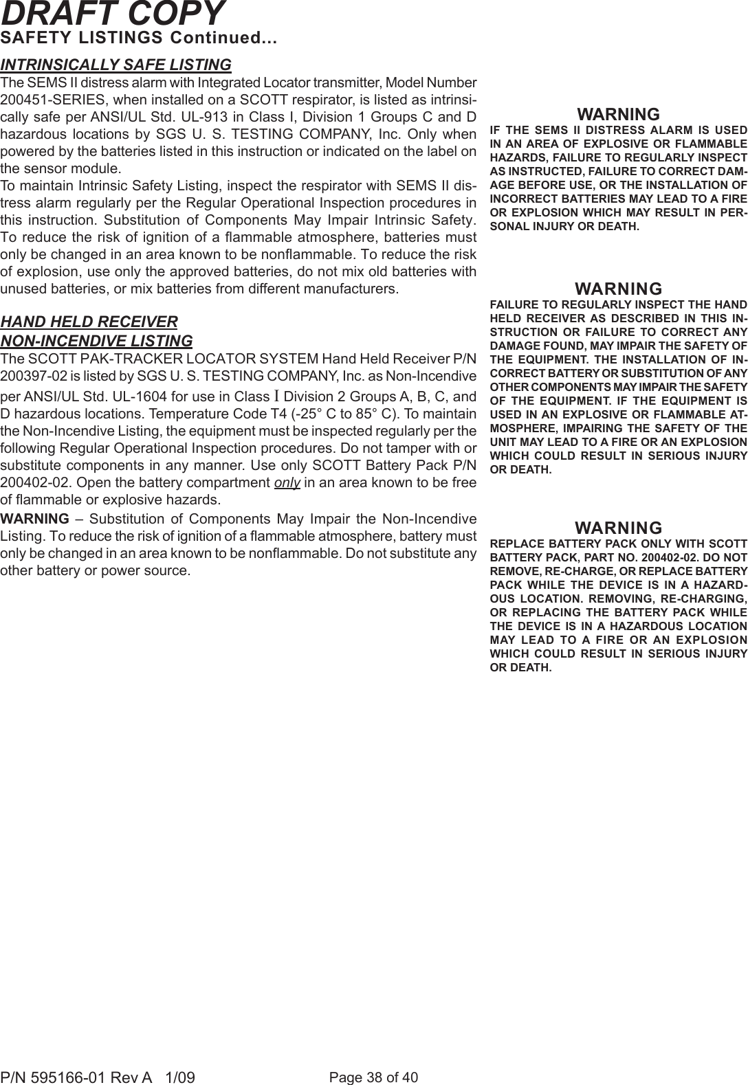 Page 38 of 40P/N 595166-01 Rev A   1/09DRAFT COPYSAFETY LISTINGS Continued...INTRINSICALLY SAFE LISTINGThe SEMS II distress alarm with Integrated Locator transmitter, Model Number 200451-SERIES, when installed on a SCOTT respirator, is listed as intrinsi-cally safe per ANSI/UL Std. UL-913 in Class I, Division 1 Groups C and D hazardous  locations  by  SGS  U.  S. TESTING  COMPANY,  Inc.  Only  when powered by the batteries listed in this instruction or indicated on the label on the sensor module.To maintain Intrinsic Safety Listing, inspect the respirator with SEMS II dis-tress alarm regularly per the Regular Operational Inspection procedures in this  instruction.  Substitution  of  Components  May  Impair  Intrinsic  Safety. To reduce the risk of ignition of a ammable atmosphere, batteries must only be changed in an area known to be nonammable. To reduce the risk of explosion, use only the approved batteries, do not mix old batteries with unused batteries, or mix batteries from different manufacturers.HAND HELD RECEIVERNON-INCENDIVE LISTINGThe SCOTT PAK-TRACKER LOCATOR SYSTEM Hand Held Receiver P/N 200397-02 is listed by SGS U. S. TESTING COMPANY, Inc. as Non-Incendive per ANSI/UL Std. UL-1604 for use in Class I Division 2 Groups A, B, C, and D hazardous locations. Temperature Code T4 (-25° C to 85° C). To maintain the Non-Incendive Listing, the equipment must be inspected regularly per the following Regular Operational Inspection procedures. Do not tamper with or substitute components in any manner. Use only SCOTT Battery Pack P/N 200402-02. Open the battery compartment only in an area known to be free of ammable or explosive hazards.WARNING  –  Substitution  of  Components  May  Impair  the  Non-Incendive Listing. To reduce the risk of ignition of a ammable atmosphere, battery must only be changed in an area known to be nonammable. Do not substitute any other battery or power source.WARNINGIF  THE  SEMS  II  DISTRESS  ALARM  IS  USED IN AN  AREA OF  EXPLOSIVE  OR  FLAMMABLE HAZARDS, FAILURE TO REGULARLY INSPECT AS INSTRUCTED, FAILURE TO CORRECT DAM-AGE BEFORE USE, OR THE INSTALLATION OF INCORRECT BATTERIES MAY LEAD TO A FIRE OR EXPLOSION WHICH  MAY RESULT  IN  PER-SONAL INJURY OR DEATH. WARNINGFAILURE TO REGULARLY INSPECT THE HAND HELD  RECEIVER  AS  DESCRIBED  IN  THIS  IN-STRUCTION  OR  FAILURE  TO  CORRECT  ANY DAMAGE FOUND, MAY IMPAIR THE SAFETY OF THE  EQUIPMENT.  THE  INSTALLATION  OF  IN-CORRECT BATTERY OR SUBSTITUTION OF ANY OTHER COMPONENTS MAY IMPAIR THE SAFETY OF  THE  EQUIPMENT.  IF  THE  EQUIPMENT  IS USED IN AN EXPLOSIVE OR FLAMMABLE AT-MOSPHERE,  IMPAIRING  THE  SAFETY  OF  THE UNIT MAY LEAD TO A FIRE OR AN EXPLOSION WHICH  COULD RESULT  IN  SERIOUS  INJURY OR DEATH.WARNINGREPLACE BATTERY PACK ONLY WITH SCOTT BATTERY PACK, PART NO. 200402-02. DO NOT REMOVE, RE-CHARGE, OR REPLACE BATTERY PACK  WHILE  THE  DEVICE  IS  IN A  HAZARD-OUS  LOCATION.  REMOVING,  RE-CHARGING, OR  REPLACING  THE  BATTERY  PACK  WHILE THE  DEVICE  IS  IN A  HAZARDOUS  LOCATION MAY  LEAD  TO A  FIRE  OR AN  EXPLOSION WHICH  COULD RESULT  IN  SERIOUS  INJURY OR DEATH.