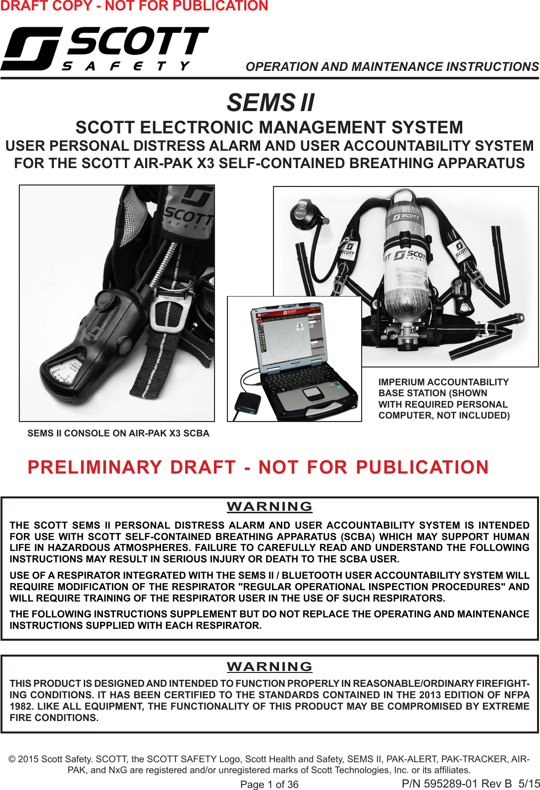 Page 1 of 36P/N 595289-01 Rev B  5/15OPERATION AND MAINTENANCE INSTRUCTIONSSEMS II SCOTT ELECTRONIC MANAGEMENT SYSTEMUSER PERSONAL DISTRESS ALARM AND USER ACCOUNTABILITY SYSTEM FOR THE SCOTT AIR-PAK X3 SELF-CONTAINED BREATHING APPARATUSSEMS II CONSOLE ON AIR-PAK X3 SCBAWARNINGTHE SCOTT SEMS II PERSONAL DISTRESS ALARM AND USER ACCOUNTABILITY SYSTEM IS INTENDED FOR USE WITH SCOTT SELF-CONTAINED BREATHING APPARATUS (SCBA) WHICH MAY SUPPORT HUMAN LIFE IN HAZARDOUS ATMOSPHERES. FAILURE TO CAREFULLY READ AND UNDERSTAND THE FOLLOWING INSTRUCTIONS MAY RESULT IN SERIOUS INJURY OR DEATH TO THE SCBA USER.USE OF A RESPIRATOR INTEGRATED WITH THE SEMS II / BLUETOOTH USER ACCOUNTABILITY SYSTEM WILL REQUIRE MODIFICATION OF THE RESPIRATOR &quot;REGULAR OPERATIONAL INSPECTION PROCEDURES&quot; AND WILL REQUIRE TRAINING OF THE RESPIRATOR USER IN THE USE OF SUCH RESPIRATORS.THE FOLLOWING INSTRUCTIONS SUPPLEMENT BUT DO NOT REPLACE THE OPERATING AND MAINTENANCE INSTRUCTIONS SUPPLIED WITH EACH RESPIRATOR.© 2015 Scott Safety. SCOTT, the SCOTT SAFETY Logo, Scott Health and Safety, SEMS II, PAK-ALERT, PAK-TRACKER, AIR-PAK, and NxG are registered and/or unregistered marks of Scott Technologies, Inc. or its afliates.DRAFT COPY - NOT FOR PUBLICATION IMPERIUM ACCOUNTABILITY BASE STATION (SHOWN  WITH REQUIRED PERSONAL  COMPUTER, NOT INCLUDED)WARNINGTHIS PRODUCT IS DESIGNED AND INTENDED TO FUNCTION PROPERLY IN REASONABLE/ORDINARY FIREFIGHT-ING CONDITIONS. IT HAS BEEN CERTIFIED TO THE STANDARDS CONTAINED IN THE 2013 EDITION OF NFPA 1982. LIKE ALL EQUIPMENT, THE FUNCTIONALITY OF THIS PRODUCT MAY BE COMPROMISED BY EXTREME FIRE CONDITIONS.PRELIMINARY DRAFT - NOT FOR PUBLICATION 
