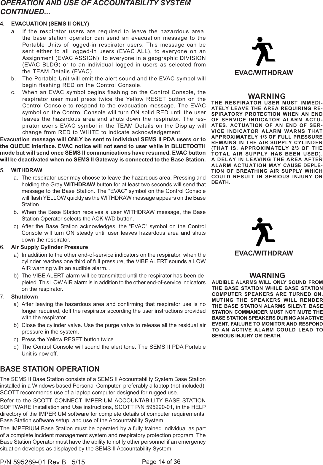 Page 14 of 36P/N 595289-01 Rev B   5/154.  EVACUATION (SEMS II ONLY)a.  If the respirator users are required to leave the hazardous area, the base station operator can send an evacuation message to the Portable Units of logged-in respirator users. This message can be sent either to all logged-in users (EVAC ALL), to everyone on an Assignment (EVAC ASSIGN), to everyone in a geographic DIVISION (EVAC BLDG) or to an individual logged-in users as selected from the TEAM Details (EVAC). b.  The Portable Unit will emit the alert sound and the EVAC symbol will begin flashing RED on the Control Console.c.  When an EVAC symbol begins flashing on the Control Console, the respirator user must press twice the Yellow RESET button on the Control Console to respond to the evacuation message. The EVAC symbol on the Control Console will turn ON solid RED until the user leaves the hazardous area and shuts down the respirator. The res-pirator user&apos;s EVAC symbol in the TEAM Details on the Display will change from RED to WHITE to indicate acknowledgement.Evacuation message will ONLY be sent to individual SEMS II PDA users or to the QUEUE interface. EVAC notice will not send to user while in BLUETOOTH mode but will send once SEMS II communications have resumed. EVAC button will be deactivated when no SEMS II Gateway is connected to the Base Station.5.  WITHDRAWa.  The respirator user may choose to leave the hazardous area. Pressing and holding the Gray WITHDRAW button for at least two seconds will send that message to the Base Station. The &quot;EVAC&quot; symbol on the Control Console will ash YELLOW quickly as the WITHDRAW message appears on the Base Station. b.  When the Base Station receives a user WITHDRAW message, the Base Station Operator selects the ACK W/D button.c)  After the Base Station acknowledges, the “EVAC” symbol on the Control Console will turn ON steady until user leaves hazardous area and shuts down the respirator.6.  Air Supply Cylinder Pressurea)  In addition to the other end-of-service indicators on the respirator, when the cylinder reaches one third of full pressure, the VIBE ALERT sounds a LOW AIR warning with an audible alarm. .b)  The VIBE ALERT alarm will be transmitted until the respirator has been de-pleted. This LOW AIR alarm is in addition to the other end-of-service indicators on the respirator.7.  Shutdowna)  After leaving the hazardous  area  and conrming that respirator use is no longer required, doff the respirator according the user instructions provided with the respirator.b)  Close the cylinder valve. Use the purge valve to release all the residual air pressure in the system.c)  Press the Yellow RESET button twice.d)  The Control Console will sound the alert tone. The SEMS II PDA Portable Unit is now off.EVAC/WITHDRAWWARNINGTHE RESPIRATOR USER MUST IMMEDI-ATELY LEAVE THE AREA REQUIRING RE-SPIRATORY PROTECTION WHEN AN END OF SERVICE INDICATOR ALARM ACTU-ATES. ACTUATION OF AN END OF SER-VICE INDICATOR ALARM WARNS THAT APPROXIMATELY 1/3 OF FULL PRESSURE REMAINS IN THE AIR SUPPLY CYLINDER (THAT IS, APPROXIMATELY 2/3 OF THE TOTAL AIR SUPPLY HAS BEEN USED). A DELAY IN LEAVING THE AREA AFTER ALARM ACTUATION MAY CAUSE DEPLE-TION OF BREATHING AIR SUPPLY WHICH COULD RESULT IN SERIOUS INJURY OR DEATH.BASE STATION OPERATIONThe SEMS II Base Station consists of a SEMS II Accountability System Base Station installed in a Windows based Personal Computer, preferably a laptop (not included). SCOTT recommends use of a laptop computer designed for rugged use. Refer to the SCOTT CONNECT IMPERIUM ACCOUNTABILITY BASE STATION SOFTWARE Installation and Use instructions, SCOTT P/N 595290-01, in the HELP directory of the IMPERIUM software for complete details of computer requirements, Base Station software setup, and use of the Accountability System.The IMPERIUM Base Station must be operated by a fully trained individual as part of a complete incident management system and respiratory protection program. The Base Station Operator must have the ability to notify other personnel if an emergency situation develops as displayed by the SEMS II Accountability System.OPERATION AND USE OF ACCOUNTABILITY SYSTEM CONTINUED...WARNINGAUDIBLE ALARMS WILL ONLY SOUND FROM THE BASE STATION WHILE BASE STATION COMPUTER SPEAKERS ARE TURNED ON. MUTING THE SPEAKERS WILL RENDER THE BASE STATION ALARMS SILENT. BASE STATION COMMANDER MUST NOT MUTE THE BASE STATION SPEAKERS DURING AN ACTIVE EVENT. FAILURE TO MONITOR AND RESPOND TO AN ACTIVE ALARM COULD LEAD TO SERIOUS INJURY OR DEATH.EVAC/WITHDRAW