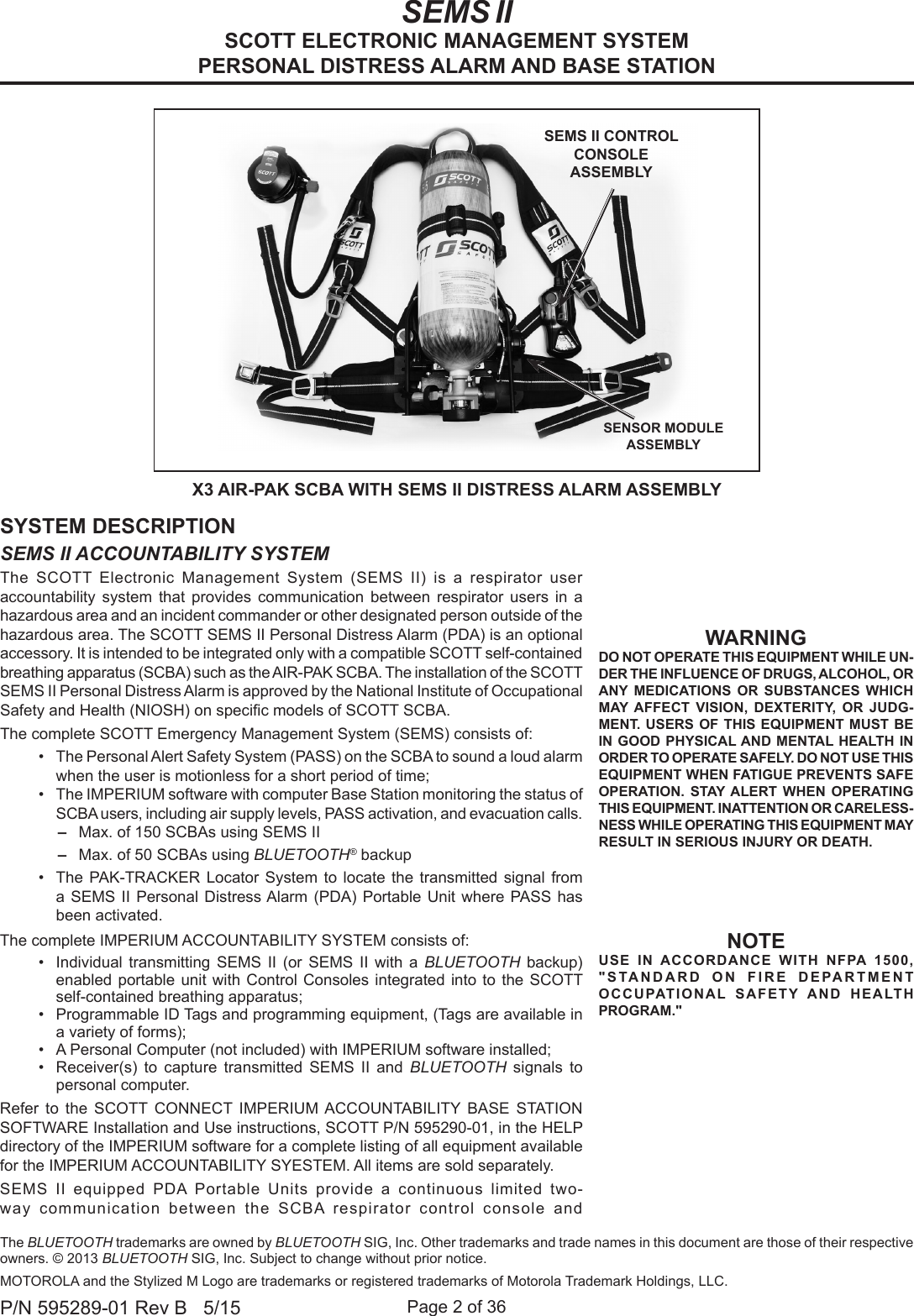 Page 2 of 36P/N 595289-01 Rev B   5/15WARNINGDO NOT OPERATE THIS EQUIPMENT WHILE UN-DER THE INFLUENCE OF DRUGS, ALCOHOL, OR ANY MEDICATIONS OR SUBSTANCES WHICH MAY AFFECT VISION, DEXTERITY, OR JUDG-MENT. USERS OF THIS EQUIPMENT MUST BE IN GOOD PHYSICAL AND MENTAL HEALTH IN ORDER TO OPERATE SAFELY. DO NOT USE THIS EQUIPMENT WHEN FATIGUE PREVENTS SAFE OPERATION. STAY ALERT WHEN OPERATING THIS EQUIPMENT. INATTENTION OR CARELESS-NESS WHILE OPERATING THIS EQUIPMENT MAY RESULT IN SERIOUS INJURY OR DEATH.SYSTEM DESCRIPTIONSEMS II ACCOUNTABILITY SYSTEMThe SCOTT Electronic Management System (SEMS II) is a respirator user  accountability system that provides communication between respirator users in a hazardous area and an incident commander or other designated person outside of the hazardous area. The SCOTT SEMS II Personal Distress Alarm (PDA) is an optional accessory. It is intended to be integrated only with a compatible SCOTT self-contained breathing apparatus (SCBA) such as the AIR-PAK SCBA. The installation of the SCOTT SEMS II Personal Distress Alarm is approved by the National Institute of Occupational Safety and Health (NIOSH) on specic models of SCOTT SCBA. The complete SCOTT Emergency Management System (SEMS) consists of:•  The Personal Alert Safety System (PASS) on the SCBA to sound a loud alarm when the user is motionless for a short period of time;•  The IMPERIUM software with computer Base Station monitoring the status of SCBA users, including air supply levels, PASS activation, and evacuation calls. –Max. of 150 SCBAs using SEMS II –Max. of 50 SCBAs using BLUETOOTH® backup•  The PAK-TRACKER Locator System to locate the transmitted signal from a SEMS II Personal Distress Alarm (PDA) Portable Unit where PASS has been activated.The complete IMPERIUM ACCOUNTABILITY SYSTEM consists of:•  Individual transmitting SEMS II (or SEMS II with a BLUETOOTH backup) enabled portable unit with Control Consoles integrated into to the SCOTT self-contained breathing apparatus; •  Programmable ID Tags and programming equipment, (Tags are available in a variety of forms); •  A Personal Computer (not included) with IMPERIUM software installed;•  Receiver(s) to capture transmitted SEMS II and BLUETOOTH  signals to personal computer. Refer to the SCOTT CONNECT IMPERIUM ACCOUNTABILITY BASE STATION SOFTWARE Installation and Use instructions, SCOTT P/N 595290-01, in the HELP directory of the IMPERIUM software for a complete listing of all equipment available for the IMPERIUM ACCOUNTABILITY SYESTEM. All items are sold separately.SEMS II equipped PDA Portable Units provide a continuous limited two-way communication between the SCBA respirator control console and  X3 AIR-PAK SCBA WITH SEMS II DISTRESS ALARM ASSEMBLYSEMS II CONTROL CONSOLE ASSEMBLYSENSOR MODULE ASSEMBLY SEMS IISCOTT ELECTRONIC MANAGEMENT SYSTEMPERSONAL DISTRESS ALARM AND BASE STATIONNOTEUSE IN ACCORDANCE WITH NFPA 1500, &quot;STANDARD ON FIRE DEPARTMENT OCCUPATIONAL SAFETY AND HEALTH PROGRAM.&quot;The BLUETOOTH trademarks are owned by BLUETOOTH SIG, Inc. Other trademarks and trade names in this document are those of their respective owners. © 2013 BLUETOOTH SIG, Inc. Subject to change without prior notice.MOTOROLA and the Stylized M Logo are trademarks or registered trademarks of Motorola Trademark Holdings, LLC.