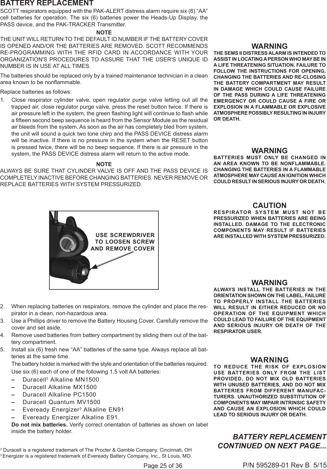 Page 25 of 36P/N 595289-01 Rev B  5/15CAUTIONRESPIRATOR SYSTEM MUST NOT BE PRESSURIZED WHEN BATTERIES ARE BEING INSTALLED. DAMAGE TO THE ELECTRONIC COMPONENTS MAY RESULT IF BATTERIES ARE INSTALLED WITH SYSTEM PRESSURIZED.SCOTT respirators equipped with the PAK-ALERT distress alarm require six (6) “AA” cell batteries for operation. The six (6) batteries power the Heads-Up Display, the PASS device, and the PAK-TRACKER Transmitter. NOTETHE UNIT WILL RETURN TO THE DEFAULT ID NUMBER IF THE BATTERY COVER IS OPENED AND/OR THE BATTERIES ARE REMOVED. SCOTT RECOMMENDS RE-PROGRAMMING WITH THE RFID CARD IN ACCORDANCE WITH YOUR ORGANIZATION&apos;S PROCEDURES TO ASSURE THAT THE USER&apos;S UNIQUE ID NUMBER IS IN USE AT ALL TIMES.The batteries should be replaced only by a trained maintenance technician in a clean area known to be nonammable. Replace batteries as follows:1.  Close respirator cylinder valve, open regulator purge valve letting out all the trapped air, close regulator purge valve, press the reset button twice. If there is air pressure left in the system, the green ashing light will continue to ash while a fteen second beep sequence is heard from the Sensor Module as the residual air bleeds from the system. As soon as the air has completely bled from system, the unit will sound a quick two tone chirp and the PASS DEVICE distress alarm will be inactive. If there is no pressure in the system when the RESET button is pressed twice, there will be no beep sequence. If there is air pressure in the system, the PASS DEVICE distress alarm will return to the active mode.NOTEALWAYS BE SURE THAT CYLINDER VALVE IS OFF AND THE PASS DEVICE IS COMPLETELY INACTIVE BEFORE CHANGING BATTERIES. NEVER REMOVE OR REPLACE BATTERIES WITH SYSTEM PRESSURIZED.2.  When replacing batteries on respirators, remove the cylinder and place the res-pirator in a clean, non-hazardous area.3.  Use a Phillips driver to remove the Battery Housing Cover. Carefully remove the cover and set aside.4.  Remove used batteries from battery compartment by sliding them out of the bat-tery compartment.5.  Install six (6) fresh new “AA” batteries of the same type. Always replace all bat-teries at the same time.   The battery holder is marked with the style and orientation of the batteries required.   Use six (6) each of one of the following 1.5 volt AA batteries: – Duracell2 Alkaline MN1500–  Duracell Alkaline MX1500 –  Duracell Alkaline PC1500 –  Duracell Quantum MV1500–  Eveready Energizer3 Alkaline EN91–  Eveready Energizer Alkaline E91.   Do not mix batteries. Verify correct orientation of batteries as shown on label inside the battery holder.WARNINGTHE SEMS II DISTRESS ALARM IS INTENDED TO ASSIST IN LOCATING A PERSON WHO MAY BE IN A LIFE THREATENING SITUATION. FAILURE TO FOLLOW THE INSTRUCTIONS FOR OPENING, CHANGING THE BATTERIES AND RE-CLOSING THE BATTERY COMPARTMENT MAY RESULT IN DAMAGE WHICH COULD CAUSE FAILURE OF THE PASS DURING A LIFE THREATENING EMERGENCY OR COULD CAUSE A FIRE OR EXPLOSION IN A FLAMMABLE OR EXPLOSIVE ATMOSPHERE POSSIBLY RESULTING IN INJURY OR DEATH. WARNINGBATTERIES MUST ONLY BE CHANGED IN AN AREA KNOWN TO BE NONFLAMMABLE.CHANGING THE BATTERIES IN A FLAMMABLE ATMOSPHERE MAY CAUSE AN IGNITION WHICH COULD RESULT IN SERIOUS INJURY OR DEATH.BATTERY REPLACEMENT2 Duracell is a registered trademark of The Procter &amp; Gamble Company, Cincinnati, OH 3 Energizer is a registered trademark of Eveready Battery Company, Inc., St Louis, MO.WARNINGTO REDUCE THE RISK OF EXPLOSION USE BATTERIES ONLY FROM THE LIST PROVIDED, DO NOT MIX OLD BATTERIES WITH UNUSED BATTERIES, AND DO NOT MIX BATTERIES FROM DIFFERENT MANUFAC-TURERS. UNAUTHORIZED SUBSTITUTION OF COMPONENTS MAY IMPAIR INTRINSIC SAFETY AND CAUSE AN EXPLOSION WHICH COULD LEAD TO SERIOUS INJURY OR DEATH. USE SCREWDRIVERTO LOOSEN SCREW AND REMOVE COVERWARNINGALWAYS INSTALL THE BATTERIES IN THE ORIENTATION SHOWN ON THE LABEL. FAILURE TO PROPERLY INSTALL THE BATTERIES WILL RESULT IN EITHER REDUCED OR NO OPERATION OF THE EQUIPMENT WHICH COULD LEAD TO FAILURE OF THE EQUIPMENT AND SERIOUS INJURY OR DEATH OF THE RESPIRATOR USER.BATTERY REPLACEMENT CONTINUED ON NEXT PAGE...