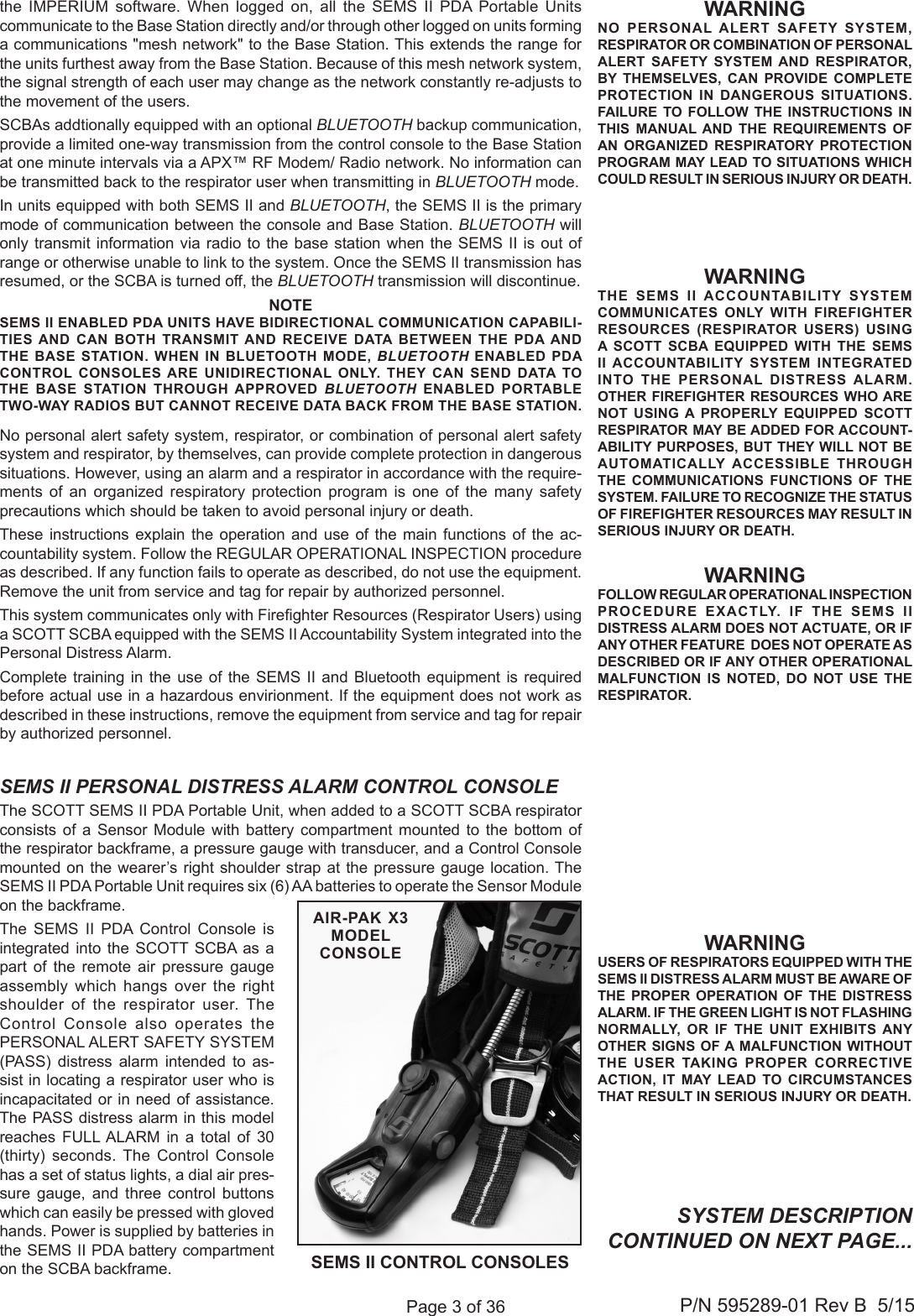 Page 3 of 36P/N 595289-01 Rev B  5/15WARNINGNO PERSONAL ALERT SAFETY SYSTEM, RESPIRATOR OR COMBINATION OF PERSONAL ALERT SAFETY SYSTEM AND RESPIRATOR, BY THEMSELVES, CAN PROVIDE COMPLETE PROTECTION IN DANGEROUS SITUATIONS. FAILURE TO FOLLOW THE INSTRUCTIONS IN THIS MANUAL AND THE REQUIREMENTS OF AN ORGANIZED RESPIRATORY PROTECTION PROGRAM MAY LEAD TO SITUATIONS WHICH COULD RESULT IN SERIOUS INJURY OR DEATH.WARNINGUSERS OF RESPIRATORS EQUIPPED WITH THE SEMS II DISTRESS ALARM MUST BE AWARE OF THE PROPER OPERATION OF THE DISTRESS ALARM. IF THE GREEN LIGHT IS NOT FLASHING NORMALLY, OR IF THE UNIT EXHIBITS ANY OTHER SIGNS OF A MALFUNCTION WITHOUT THE USER TAKING PROPER CORRECTIVE ACTION, IT MAY LEAD TO CIRCUMSTANCES THAT RESULT IN SERIOUS INJURY OR DEATH.SYSTEM DESCRIPTION CONTINUED ON NEXT PAGE...SEMS II PERSONAL DISTRESS ALARM CONTROL CONSOLEThe SCOTT SEMS II PDA Portable Unit, when added to a SCOTT SCBA respirator consists of a Sensor Module with battery compartment mounted to the bottom of the respirator backframe, a pressure gauge with transducer, and a Control Console mounted on the wearer’s right shoulder strap at the pressure gauge location. The SEMS II PDA Portable Unit requires six (6) AA batteries to operate the Sensor Module on the backframe. The SEMS II PDA Control Console is integrated into the SCOTT SCBA as a part of the remote air pressure gauge assembly which hangs over the right shoulder of the respirator user. The Control Console also operates the PERSONAL ALERT SAFETY SYSTEM (PASS) distress alarm intended to as-sist in locating a respirator user who is incapacitated or in need of assistance. The PASS distress alarm in this model reaches FULL ALARM in a total of 30 (thirty) seconds. The Control Console has a set of status lights, a dial air pres-sure gauge, and three control buttons which can easily be pressed with gloved hands. Power is supplied by batteries in the SEMS II PDA battery compartment on the SCBA backframe.WARNINGFOLLOW REGULAR OPERATIONAL INSPECTION PROCEDURE EXACTLY. IF THE SEMS II DISTRESS ALARM DOES NOT ACTUATE, OR IF ANY OTHER FEATURE  DOES NOT OPERATE AS DESCRIBED OR IF ANY OTHER OPERATIONAL MALFUNCTION IS NOTED, DO NOT USE THE RESPIRATOR.WARNINGTHE SEMS II ACCOUNTABILITY SYSTEM COMMUNICATES ONLY WITH FIREFIGHTER RESOURCES (RESPIRATOR USERS) USING A SCOTT SCBA EQUIPPED WITH THE SEMS II ACCOUNTABILITY SYSTEM INTEGRATED INTO THE PERSONAL DISTRESS ALARM. OTHER FIREFIGHTER RESOURCES WHO ARE NOT USING A PROPERLY EQUIPPED SCOTT RESPIRATOR MAY BE ADDED FOR ACCOUNT-ABILITY PURPOSES, BUT THEY WILL NOT BE AUTOMATICALLY ACCESSIBLE THROUGH THE COMMUNICATIONS FUNCTIONS OF THE SYSTEM. FAILURE TO RECOGNIZE THE STATUS OF FIREFIGHTER RESOURCES MAY RESULT IN SERIOUS INJURY OR DEATH.the IMPERIUM software. When logged on, all the SEMS II PDA Portable Units  communicate to the Base Station directly and/or through other logged on units forming a communications &quot;mesh network&quot; to the Base Station. This extends the range for the units furthest away from the Base Station. Because of this mesh network system, the signal strength of each user may change as the network constantly re-adjusts to the movement of the users.SCBAs addtionally equipped with an optional BLUETOOTH backup communication, provide a limited one-way transmission from the control console to the Base Station at one minute intervals via a APX™ RF Modem/ Radio network. No information can be transmitted back to the respirator user when transmitting in BLUETOOTH mode.In units equipped with both SEMS II and BLUETOOTH, the SEMS II is the primary mode of communication between the console and Base Station. BLUETOOTH will only transmit information via radio to the base station when the SEMS II is out of range or otherwise unable to link to the system. Once the SEMS II transmission has resumed, or the SCBA is turned off, the BLUETOOTH transmission will discontinue.SEMS II CONTROL CONSOLESAIR-PAK X3 MODEL   CONSOLENOTESEMS II ENABLED PDA UNITS HAVE BIDIRECTIONAL COMMUNICATION CAPABILI-TIES AND CAN BOTH TRANSMIT AND RECEIVE DATA BETWEEN THE PDA AND THE BASE STATION. WHEN IN BLUETOOTH MODE, BLUETOOTH ENABLED PDA CONTROL CONSOLES ARE UNIDIRECTIONAL ONLY. THEY CAN SEND DATA TO THE BASE STATION THROUGH APPROVED BLUETOOTH ENABLED  PORTABLE TWO-WAY RADIOS BUT CANNOT RECEIVE DATA BACK FROM THE BASE STATION.No personal alert safety system, respirator, or combination of personal alert safety system and respirator, by themselves, can provide complete protection in dangerous situations. However, using an alarm and a respirator in accordance with the require-ments of an organized respiratory protection program is one of the many safety precautions which should be taken to avoid personal injury or death.These instructions explain the operation and use of the main functions of the ac-countability system. Follow the REGULAR OPERATIONAL INSPECTION procedure as described. If any function fails to operate as described, do not use the equipment. Remove the unit from service and tag for repair by authorized personnel. This system communicates only with Fireghter Resources (Respirator Users) using a SCOTT SCBA equipped with the SEMS II Accountability System integrated into the Personal Distress Alarm. Complete training in the use of the SEMS II and Bluetooth equipment is required before actual use in a hazardous envirionment. If the equipment does not work as described in these instructions, remove the equipment from service and tag for repair by authorized personnel.