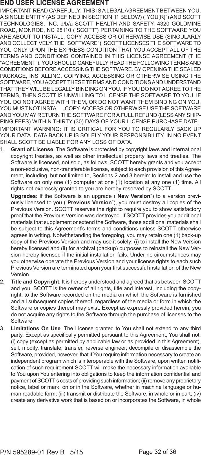 Page 32 of 36P/N 595289-01 Rev B   5/15END USER LICENSE AGREEMENTIMPORTANT-READ CAREFULLY: THIS IS A LEGAL AGREEMENT BETWEEN YOU, A SINGLE ENTITY (AS DEFINED IN SECTION 11 BELOW) (“YOU[R]”) AND SCOTT TECHNOLOGIES, INC. d/b/a SCOTT HEALTH AND SAFETY, 4320 GOLDMINE ROAD, MONROE, NC 28110 (“SCOTT”) PERTAINING TO THE SOFTWARE YOU ARE ABOUT TO INSTALL, COPY, ACCESS OR OTHERWISE USE (SINGULARLY AND COLLECTIVELY, THE “SOFTWARE”). SCOTT LICENSES THE SOFTWARE TO YOU ONLY UPON THE EXPRESS CONDITION THAT YOU ACCEPT ALL OF THE TERMS AND CONDITIONS CONTAINED IN THIS LICENSE AGREEMENT (THE “AGREEMENT”). YOU SHOULD CAREFULLY READ THE FOLLOWING TERMS AND CONDITIONS BEFORE ACCESSING THE SOFTWARE. BY OPENING THE SEALED PACKAGE, INSTALLING, COPYING, ACCESSING OR OTHERWISE USING THE SOFTWARE, YOU ACCEPT THESE TERMS AND CONDITIONS AND UNDERSTAND THAT THEY WILL BE LEGALLY BINDING ON YOU. IF YOU DO NOT AGREE TO THE TERMS, THEN SCOTT IS UNWILLING TO LICENSE THE SOFTWARE TO YOU. IF YOU DO NOT AGREE WITH THEM, OR DO NOT WANT THEM BINDING ON YOU, YOU MUST NOT INSTALL, COPY, ACCESS OR OTHERWISE USE THE SOFTWARE AND YOU MAY RETURN THE SOFTWARE FOR A FULL REFUND (LESS ANY SHIP-PING FEES) WITHIN THIRTY (30) DAYS OF YOUR LICENSE PURCHASE DATE. IMPORTANT WARNING: IT IS CRITICAL FOR YOU TO REGULARLY BACK UP YOUR DATA. DATA BACK UP IS SOLELY YOUR RESPONSIBILITY. IN NO EVENT SHALL SCOTT BE LIABLE FOR ANY LOSS OF DATA.1.  Grant of License. The Software is protected by copyright laws and international copyright treaties, as well as other intellectual property laws and treaties. The Software is licensed, not sold, as follows: SCOTT hereby grants and you accept a non-exclusive, non-transferable license, subject to each provision of this Agree-ment, including, but not limited to, Sections 2 and 3 herein: to install and use the Software on only one (1) computer at one (1) location at any one (1) time. All rights not expressly granted to you are hereby reserved by SCOTT.  Upgrades: If the Software is an upgrade (“New Version”) to a version previ-ously licensed to you (“Previous Version”), you must destroy all copies of the Previous Version. SCOTT reserves the right to require you to show satisfactory proof that the Previous Version was destroyed. If SCOTT provides you additional materials that supplement or extend the Software, those additional materials shall be subject to this Agreement’s terms and conditions unless SCOTT otherwise agrees in writing. Notwithstanding the foregoing, you may retain one (1) back-up copy of the Previous Version and may use it solely: (i) to install the New Version hereby licensed and (ii) for archival (backup) purposes to reinstall the New Ver-sion hereby licensed if the initial installation fails. Under no circumstances may you otherwise operate the Previous Version and your license rights to each such Previous Version are terminated upon your rst successful installation of the New Version.2.  Title and Copyright. It is hereby understood and agreed that as between SCOTT and you, SCOTT is the owner of all rights, title and interest, including the copy-right, to the Software recorded on the media on which the Software is furnished and all subsequent copies thereof, regardless of the media or form in which the Software or copies thereof may exist. Except as expressly provided herein, you do not acquire any rights to the Software through the purchase of licenses to the Software.3.  Limitations On Use. The License granted to You shall not extend to any third party. Except as specically permitted pursuant to this Agreement, You shall not: (i) copy (except as permitted by applicable law or as provided in this Agreement), sell, modify, translate, transfer, reverse engineer, decompile or disassemble the Software, provided, however, that if You require information necessary to create an independent program which is interoperable with the Software, upon written noti-cation of such requirement SCOTT will make the necessary information available to You upon You entering into obligations to keep the information condential and payment of SCOTT’s costs of providing such information; (ii) remove any proprietary notice, label or mark, on or in the Software, whether in machine language or hu-man readable form; (iii) transmit or distribute the Software, in whole or in part; (iv) create any derivative work that is based on or incorporates the Software, in whole 