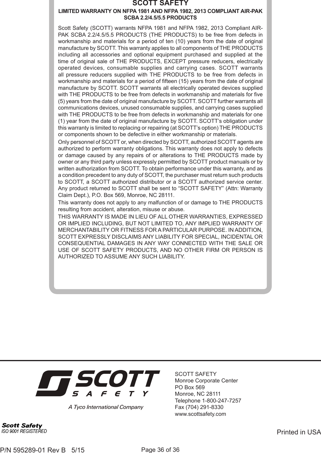 Page 36 of 36P/N 595289-01 Rev B   5/15SCOTT SAFETYMonroe Corporate CenterPO Box 569Monroe, NC 28111Telephone 1-800-247-7257Fax (704) 291-8330www.scottsafety.comPrinted in USASCOTT SAFETYLIMITED WARRANTY ON NFPA 1981 AND NFPA 1982, 2013 COMPLIANT AIR-PAK SCBA 2.2/4.5/5.5 PRODUCTSScott Safety (SCOTT) warrants NFPA 1981 and NFPA 1982, 2013 Compliant AIR-PAK SCBA 2.2/4.5/5.5 PRODUCTS (THE PRODUCTS) to be free from defects in workmanship and materials for a period of ten (10) years from the date of original manufacture by SCOTT. This warranty applies to all components of THE PRODUCTS including all accessories and optional equipment purchased and supplied at the time of original sale of THE PRODUCTS, EXCEPT pressure reducers, electrically operated devices, consumable supplies and carrying cases. SCOTT warrants all pressure reducers supplied with THE PRODUCTS to be free from defects in workmanship and materials for a period of fteen (15) years from the date of original manufacture by SCOTT. SCOTT warrants all electrically operated devices supplied with THE PRODUCTS to be free from defects in workmanship and materials for ve (5) years from the date of original manufacture by SCOTT. SCOTT further warrants all communications devices, unused consumable supplies, and carrying cases supplied with THE PRODUCTS to be free from defects in workmanship and materials for one (1) year from the date of original manufacture by SCOTT. SCOTT’s obligation under this warranty is limited to replacing or repairing (at SCOTT’s option) THE PRODUCTS or components shown to be defective in either workmanship or materials.Only personnel of SCOTT or, when directed by SCOTT, authorized SCOTT agents are authorized to perform warranty obligations. This warranty does not apply to defects or damage caused by any repairs of or alterations to THE PRODUCTS made by owner or any third party unless expressly permitted by SCOTT product manuals or by written authorization from SCOTT. To obtain performance under this warranty, and as a condition precedent to any duty of SCOTT, the purchaser must return such products to SCOTT, a SCOTT authorized distributor or a SCOTT authorized service center. Any product returned to SCOTT shall be sent to “SCOTT SAFETY” (Attn: Warranty Claim Dept.), P.O. Box 569, Monroe, NC 28111.This warranty does not apply to any malfunction of or damage to THE PRODUCTS resulting from accident, alteration, misuse or abuse.THIS WARRANTY IS MADE IN LIEU OF ALL OTHER WARRANTIES, EXPRESSED OR IMPLIED INCLUDING, BUT NOT LIMITED TO, ANY IMPLIED WARRANTY OF MERCHANTABILITY OR FITNESS FOR A PARTICULAR PURPOSE. IN ADDITION, SCOTT EXPRESSLY DISCLAIMS ANY LIABILITY FOR SPECIAL, INCIDENTAL OR CONSEQUENTIAL DAMAGES IN ANY WAY CONNECTED WITH THE SALE OR USE OF SCOTT SAFETY PRODUCTS, AND NO OTHER FIRM OR PERSON IS AUTHORIZED TO ASSUME ANY SUCH LIABILITY.