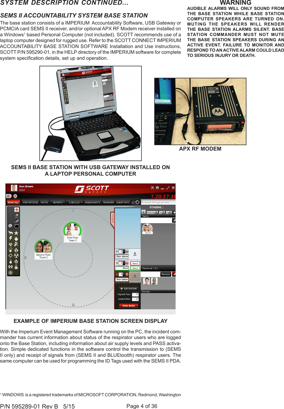 Page 4 of 36P/N 595289-01 Rev B   5/15SYSTEM DESCRIPTION CONTINUED...EXAMPLE OF IMPERIUM BASE STATION SCREEN DISPLAYSEMS II ACCOUNTABILITY SYSTEM BASE STATIONThe base station consists of a IMPERIUM  Accountability Software, USB Gateway or PCMCIA card SEMS II receiver, and/or optional APX RF Modem receiver installed on a Windows1 based Personal Computer (not included). SCOTT recommends use of a laptop computer designed for rugged use. Refer to the SCOTT CONNECT IMPERIUM ACCOUNTABILITY BASE STATION SOFTWARE Installation and Use instructions, SCOTT P/N 595290-01, in the HELP directory of the IMPERIUM software for complete system specication details, set up and operation. With the Imperium Event Management Software running on the PC, the incident com-mander has current information about status of the respirator users who are logged onto the Base Station, including information about air supply levels and PASS activa-tion. Simple dedicated functions in the software control the transmission to (SEMS II only) and receipt of signals from (SEMS II and BLUEtootth) respirator users. The same computer can be used for programming the ID Tags used with the SEMS II PDA. 1 WINDOWS  is a registered trademarks of MICROSOFT CORPORATION, Redmond, WashingtonSEMS II BASE STATION WITH USB GATEWAY INSTALLED ON  A LAPTOP PERSONAL COMPUTERWARNINGAUDIBLE ALARMS WILL ONLY SOUND FROM THE BASE STATION WHILE BASE STATION COMPUTER SPEAKERS ARE TURNED ON. MUTING THE SPEAKERS WILL RENDER THE BASE STATION ALARMS SILENT. BASE STATION COMMANDER MUST NOT MUTE THE BASE STATION SPEAKERS DURING AN ACTIVE EVENT. FAILURE TO MONITOR AND RESPOND TO AN ACTIVE ALARM COULD LEAD TO SERIOUS INJURY OR DEATH.APX RF MODEM