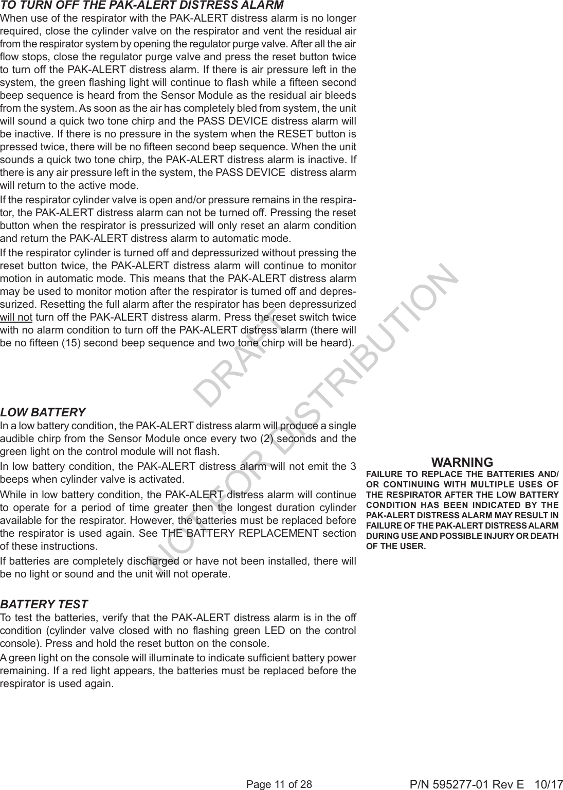 Page 11 of 28 P/N 595277-01 Rev E   10/17WARNINGFAILURE TO REPLACE THE BATTERIES AND/OR CONTINUING WITH MULTIPLE USES OF THE RESPIRATOR AFTER THE LOW BATTERY CONDITION HAS BEEN INDICATED BY THE PAK-ALERT DISTRESS ALARM MAY RESULT IN FAILURE OF THE PAK-ALERT DISTRESS ALARM DURING USE AND POSSIBLE INJURY OR DEATH OF THE USER.LOW BATTERYIn a low battery condition, the PAK-ALERT distress alarm will produce a single audible chirp from the Sensor Module once every two (2) seconds and the green light on the control module will not ash. In low battery condition, the PAK-ALERT distress alarm will not emit the 3 beeps when cylinder valve is activated.While in low battery condition, the PAK-ALERT distress alarm will continue to operate for a period of time greater then the longest duration cylinder available for the respirator. However, the batteries must be replaced before the respirator is used again. See THE BATTERY REPLACEMENT section of these instructions.If batteries are completely discharged or have not been installed, there will be no light or sound and the unit will not operate.BATTERY TESTTo test the batteries, verify that the PAK-ALERT distress alarm is in the off condition  (cylinder valve  closed  with  no  ashing  green  LED  on  the  control console). Press and hold the reset button on the console.A green light on the console will illuminate to indicate sufcient battery power remaining. If a red light appears, the batteries must be replaced before the respirator is used again.TO TURN OFF THE PAK-ALERT DISTRESS ALARMWhen use of the respirator with the PAK-ALERT distress alarm is no longer required, close the cylinder valve on the respirator and vent the residual air from the respirator system by opening the regulator purge valve. After all the air ow stops, close the regulator purge valve and press the reset button twice to turn off the PAK-ALERT distress alarm. If there is air pressure left in the system, the green ashing light will continue to ash while a fteen second beep sequence is heard from the Sensor Module as the residual air bleeds from the system. As soon as the air has completely bled from system, the unit will sound a quick two tone chirp and the PASS DEVICE distress alarm will be inactive. If there is no pressure in the system when the RESET button is pressed twice, there will be no fteen second beep sequence. When the unit sounds a quick two tone chirp, the PAK-ALERT distress alarm is inactive. If there is any air pressure left in the system, the PASS DEVICE  distress alarm will return to the active mode.If the respirator cylinder valve is open and/or pressure remains in the respira-tor, the PAK-ALERT distress alarm can not be turned off. Pressing the reset button when the respirator is pressurized will only reset an alarm condition and return the PAK-ALERT distress alarm to automatic mode.If the respirator cylinder is turned off and depressurized without pressing the reset button twice, the PAK-ALERT distress alarm will continue to monitor motion in automatic mode. This means that the PAK-ALERT distress alarm may be used to monitor motion after the respirator is turned off and depres-surized. Resetting the full alarm after the respirator has been depressurized will not turn off the PAK-ALERT distress alarm. Press the reset switch twice with no alarm condition to turn off the PAK-ALERT distress alarm (there will be no fteen (15) second beep sequence and two tone chirp will be heard).DRAFT  NOT FOR DISTRIBUTION