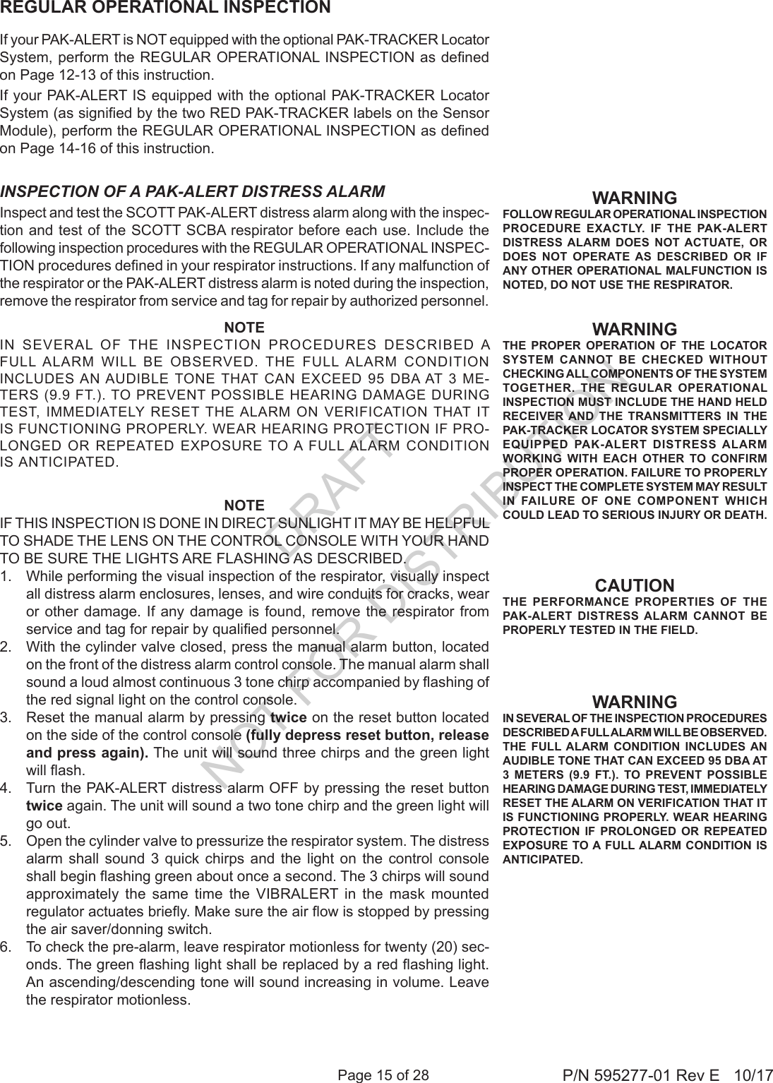 Page 15 of 28 P/N 595277-01 Rev E   10/17WARNINGFOLLOW REGULAR OPERATIONAL INSPECTION PROCEDURE EXACTLY. IF THE PAK-ALERT DISTRESS ALARM DOES NOT ACTUATE, OR DOES NOT OPERATE AS DESCRIBED OR IF ANY OTHER OPERATIONAL MALFUNCTION IS NOTED, DO NOT USE THE RESPIRATOR.WARNINGIN SEVERAL OF THE INSPECTION PROCEDURES DESCRIBED A FULL ALARM WILL BE OBSERVED. THE FULL ALARM CONDITION INCLUDES AN AUDIBLE TONE THAT CAN EXCEED 95 DBA AT 3 METERS (9.9 FT.). TO PREVENT POSSIBLE HEARING DAMAGE DURING TEST, IMMEDIATELY RESET THE ALARM ON VERIFICATION THAT IT IS FUNCTIONING PROPERLY. WEAR HEARING PROTECTION IF PROLONGED OR REPEATED EXPOSURE TO A FULL ALARM CONDITION IS ANTICIPATED.CAUTIONTHE PERFORMANCE PROPERTIES OF THE PAK-ALERT DISTRESS ALARM CANNOT BE PROPERLY TESTED IN THE FIELD.Inspect and test the SCOTT PAK-ALERT distress alarm along with the inspec-tion and test of the SCOTT SCBA respirator before each use. Include the following inspection procedures with the REGULAR OPERATIONAL INSPEC-TION procedures dened in your respirator instructions. If any malfunction of the respirator or the PAK-ALERT distress alarm is noted during the inspection, remove the respirator from service and tag for repair by authorized personnel.WARNINGTHE PROPER OPERATION OF THE LOCATOR SYSTEM CANNOT BE CHECKED WITHOUT CHECKING ALL COMPONENTS OF THE SYSTEM TOGETHER. THE REGULAR OPERATIONAL INSPECTION MUST INCLUDE THE HAND HELD RECEIVER AND THE TRANSMITTERS IN THE PAK-TRACKER LOCATOR SYSTEM SPECIALLY EQUIPPED PAK-ALERT DISTRESS ALARM WORKING WITH EACH OTHER TO CONFIRM PROPER OPERATION. FAILURE TO PROPERLY INSPECT THE COMPLETE SYSTEM MAY RESULT IN FAILURE OF ONE COMPONENT WHICH COULD LEAD TO SERIOUS INJURY OR DEATH.REGULAR OPERATIONAL INSPECTIONINSPECTION OF A PAK-ALERT DISTRESS ALARMNOTEIN  SEVERAL  OF  THE  INSPECTION  PROCEDURES  DESCRIBED  A FULL  ALARM  WILL  BE  OBSERVED.  THE  FULL  ALARM  CONDITION INCLUDES AN AUDIBLE  TONE THAT  CAN  EXCEED  95  DBA AT 3  ME-TERS (9.9 FT.). TO PREVENT POSSIBLE HEARING DAMAGE DURING TEST,  IMMEDIATELY  RESET THE ALARM  ON  VERIFICATION THAT  IT IS FUNCTIONING PROPERLY. WEAR HEARING PROTECTION IF PRO-LONGED  OR REPEATED  EXPOSURE TO A  FULL ALARM  CONDITION IS ANTICIPATED.NOTEIF THIS INSPECTION IS DONE IN DIRECT SUNLIGHT IT MAY BE HELPFUL TO SHADE THE LENS ON THE CONTROL CONSOLE WITH YOUR HAND TO BE SURE THE LIGHTS ARE FLASHING AS DESCRIBED.1.  While performing the visual inspection of the respirator, visually inspect all distress alarm enclosures, lenses, and wire conduits for cracks, wear or other damage. If any damage is found, remove the respirator from service and tag for repair by qualied personnel. 2.  With the cylinder valve closed, press the manual alarm button, located on the front of the distress alarm control console. The manual alarm shall sound a loud almost continuous 3 tone chirp accompanied by ashing of the red signal light on the control console. 3.  Reset the manual alarm by pressing twice on the reset button located on the side of the control console (fully depress reset button, release and press again). The unit will sound three chirps and the green light will ash. 4.  Turn the PAK-ALERT distress alarm OFF by pressing the reset button twice again. The unit will sound a two tone chirp and the green light will go out.5.  Open the cylinder valve to pressurize the respirator system. The distress alarm shall sound 3 quick chirps and the light on the control console shall begin ashing green about once a second. The 3 chirps will sound approximately the same time the VIBRALERT in the mask mounted regulator actuates briey. Make sure the air ow is stopped by pressing the air saver/donning switch. 6.  To check the pre-alarm, leave respirator motionless for twenty (20) sec-onds. The green ashing light shall be replaced by a red ashing light. An ascending/descending tone will sound increasing in volume. Leave the respirator motionless.If your PAK-ALERT is NOT equipped with the optional PAK-TRACKER Locator System, perform the REGULAR OPERATIONAL INSPECTION as dened on Page 12-13 of this instruction.If your PAK-ALERT IS equipped with the optional PAK-TRACKER Locator System (as signied by the two RED PAK-TRACKER labels on the Sensor Module), perform the REGULAR OPERATIONAL INSPECTION as dened on Page 14-16 of this instruction.DRAFT  NOT FOR DISTRIBUTION