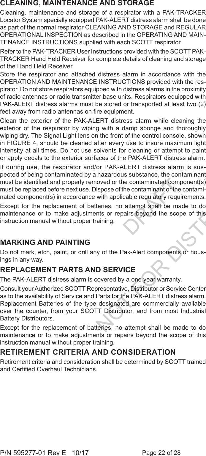 Page 22 of 28P/N 595277-01 Rev E   10/17CLEANING, MAINTENANCE AND STORAGE Cleaning, maintenance and storage of a respirator with a PAK-TRACKER Locator System specially equipped PAK-ALERT distress alarm shall be done as part of the normal respirator CLEANING AND STORAGE and REGULAR OPERATIONAL INSPECTION as described in the OPERATING AND MAIN-TENANCE INSTRUCTIONS supplied with each SCOTT respirator. Refer to the PAK-TRACKER User Instructions provided with the SCOTT PAK-TRACKER Hand Held Receiver for complete details of cleaning and storage of the Hand Held Receiver.Store the respirator and attached distress alarm in accordance with the OPERATION AND MAINTENANCE INSTRUCTIONS provided with the res-pirator. Do not store respirators equipped with distress alarms in the proximity of radio antennas or radio transmitter base units. Respirators equipped with PAK-ALERT distress alarms must be stored or transported at least two (2) feet away from radio antennas on re equipment.Clean the exterior of the PAK-ALERT distress alarm while cleaning the exterior of the respirator by wiping with a damp sponge and thoroughly wiping dry. The Signal Light lens on the front of the control console, shown in FIGURE 4, should be cleaned after every use to insure maximum light intensity at all times. Do not use solvents for cleaning or attempt to paint or apply decals to the exterior surfaces of the PAK-ALERT distress alarm.If during use, the respirator and/or PAK-ALERT distress alarm is sus-pected of being contaminated by a hazardous substance, the contaminant must be identied and properly removed or the contaminated component(s) must be replaced before next use. Dispose of the contaminant or the contami-nated component(s) in accordance with applicable regulatory requirements.Except for the replacement of batteries, no attempt shall be made to do maintenance or to make adjustments or repairs beyond the scope of this instruction manual without proper training. MARKING AND PAINTINGDo not mark, etch, paint, or drill any of the Pak-Alert components or hous-ings in any way.REPLACEMENT PARTS AND SERVICE The PAK-ALERT distress alarm is covered by a one year warranty.Consult your Authorized SCOTT Representative, Distributor or Service Center as to the availability of Service and Parts for the PAK-ALERT distress alarm. Replacement Batteries of the type designated are commercially available over  the  counter,  from  your  SCOTT  Distributor,  and  from  most  Industrial Battery Distributors.Except for the replacement of batteries, no attempt shall be made to do maintenance or to make adjustments or repairs beyond the scope of this instruction manual without proper training. RETIREMENT CRITERIA AND CONSIDERATIONRetirement criteria and consideration shall be determined by SCOTT trained and Certied Overhaul Technicians.DRAFT  NOT FOR DISTRIBUTION