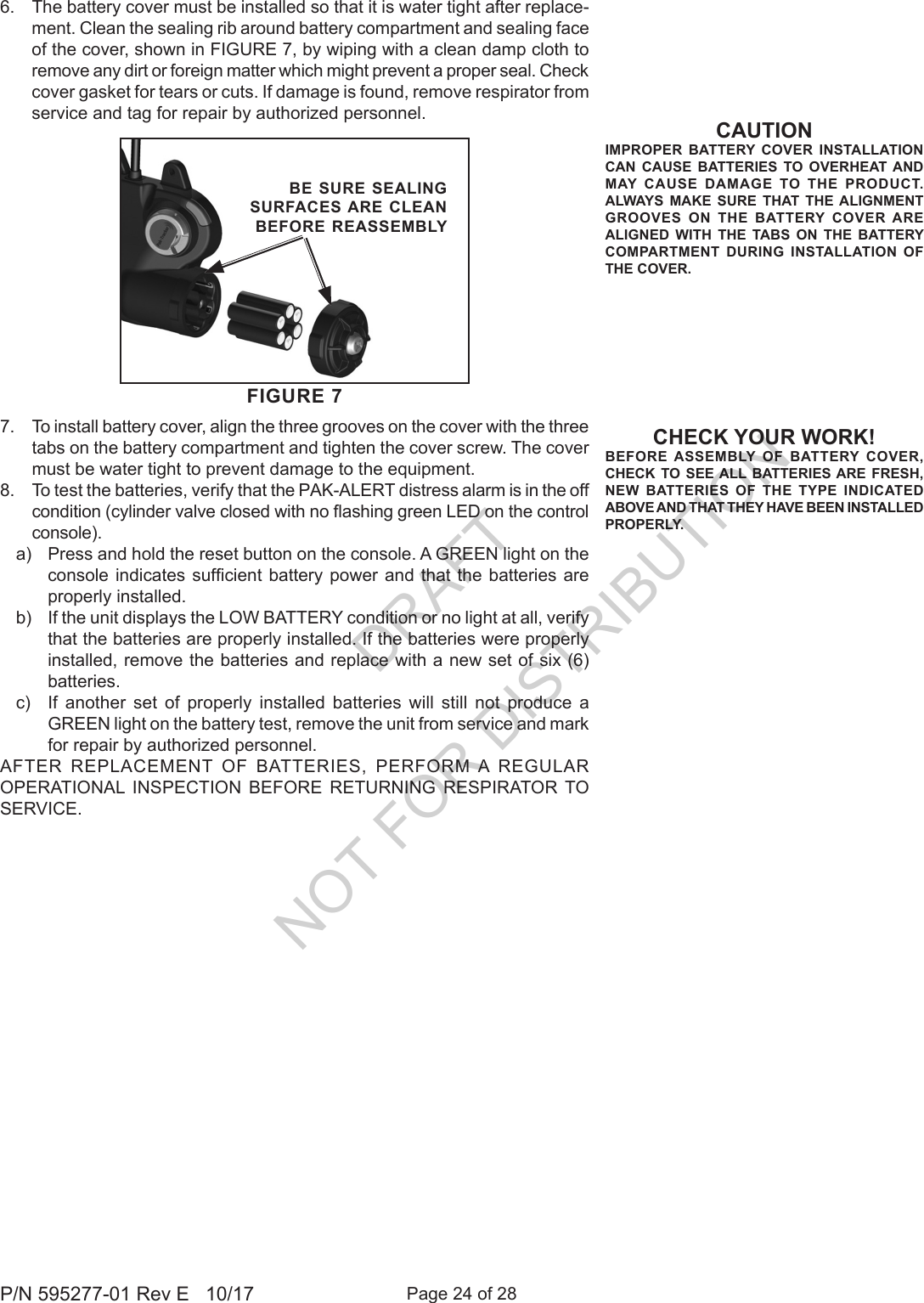 Page 24 of 28P/N 595277-01 Rev E   10/17CHECK YOUR WORK!BEFORE ASSEMBLY OF BATTERY COVER, CHECK TO SEE ALL BATTERIES ARE FRESH, NEW BATTERIES OF THE TYPE INDICATED ABOVE AND THAT THEY HAVE BEEN INSTALLED PROPERLY.FIGURE 7BE SURE SEALING SURFACES ARE CLEAN BEFORE REASSEMBLY6.  The battery cover must be installed so that it is water tight after replace-ment. Clean the sealing rib around battery compartment and sealing face of the cover, shown in FIGURE 7, by wiping with a clean damp cloth to remove any dirt or foreign matter which might prevent a proper seal. Check cover gasket for tears or cuts. If damage is found, remove respirator from service and tag for repair by authorized personnel. 7.  To install battery cover, align the three grooves on the cover with the three tabs on the battery compartment and tighten the cover screw. The cover must be water tight to prevent damage to the equipment.8.  To test the batteries, verify that the PAK-ALERT distress alarm is in the off condition (cylinder valve closed with no ashing green LED on the control console). a)  Press and hold the reset button on the console. A GREEN light on the console indicates  sufcient  battery power  and that the batteries  are properly installed.b)  If the unit displays the LOW BATTERY condition or no light at all, verify that the batteries are properly installed. If the batteries were properly installed, remove the batteries and replace with a new set of six (6) batteries. c)  If another set of properly installed batteries will still not produce a GREEN light on the battery test, remove the unit from service and mark for repair by authorized personnel.AFTER REPLACEMENT OF BATTERIES, PERFORM A REGULAR OPERATIONAL INSPECTION BEFORE RETURNING RESPIRATOR TO SERVICE.CAUTIONIMPROPER BATTERY COVER INSTALLATION  CAN CAUSE BATTERIES TO OVERHEAT AND MAY CAUSE DAMAGE TO THE PRODUCT.  ALWAYS MAKE SURE THAT THE ALIGNMENT GROOVES ON THE BATTERY COVER ARE ALIGNED WITH THE TABS ON THE BATTERY COMPARTMENT DURING INSTALLATION OF THE COVER.DRAFT  NOT FOR DISTRIBUTION