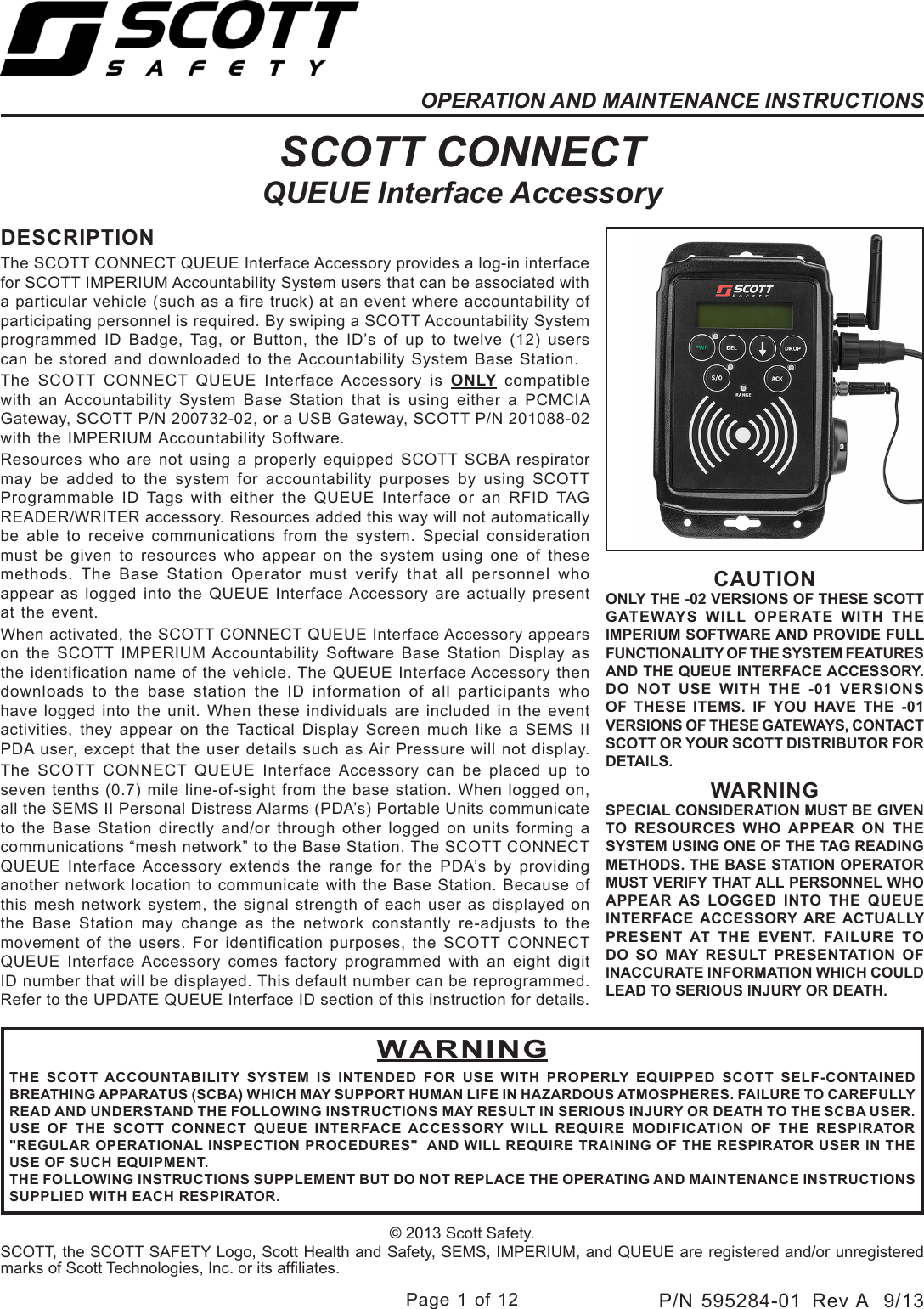 Page 1 of 12P/N 595284-01  Rev A  9/13OPERATION AND MAINTENANCE INSTRUCTIONSSCOTT CONNECTQUEUE Interface AccessoryDESCRIPTIONThe SCOTT CONNECT QUEUE Interface Accessory provides a log-in interface for SCOTT IMPERIUM Accountability System users that can be associated with a particular vehicle (such as a fire truck) at an event where accountability of participating personnel is required. By swiping a SCOTT Accountability System programmed ID Badge, Tag, or Button, the ID’s of up to twelve (12) users can be stored and downloaded to the Accountability System Base Station. The SCOTT CONNECT QUEUE Interface Accessory is ONLY compatible with an Accountability System Base Station that is using either a PCMCIA Gateway, SCOTT P/N 200732-02, or a USB Gateway, SCOTT P/N 201088-02 with the IMPERIUM Accountability Software.Resources who are not using a properly equipped SCOTT SCBA respirator may be added to the system for accountability purposes by using SCOTT Programmable ID Tags with either the QUEUE Interface or an RFID TAG READER/WRITER accessory. Resources added this way will not automatically be able to receive communications from the system. Special consideration must be given to resources who appear on the system using one of these methods. The Base Station Operator must verify that all personnel who appear as logged into the QUEUE Interface Accessory are actually present at the event.When activated, the SCOTT CONNECT QUEUE Interface Accessory appears on the SCOTT IMPERIUM Accountability Software Base Station Display as the identification name of the vehicle. The QUEUE Interface Accessory then downloads to the base station the ID information of all participants who have logged into the unit. When these individuals are included in the event activities, they appear on the Tactical Display Screen much like a SEMS II PDA user, except that the user details such as Air Pressure will not display. The SCOTT CONNECT QUEUE Interface Accessory can be placed up to seven tenths (0.7) mile line-of-sight from the base station. When logged on, all the SEMS II Personal Distress Alarms (PDA’s) Portable Units communicate to the Base Station directly and/or through other logged on units forming a communications “mesh network” to the Base Station. The SCOTT CONNECT QUEUE Interface Accessory extends the range for the PDA’s by providing another network location to communicate with the Base Station. Because of this mesh network system, the signal strength of each user as displayed on the Base Station may change as the network constantly re-adjusts to the movement of the users. For identification purposes, the SCOTT CONNECT QUEUE Interface Accessory comes factory programmed with an eight digit ID number that will be displayed. This default number can be reprogrammed. Refer to the UPDATE QUEUE Interface ID section of this instruction for details.© 2013 Scott Safety.SCOTT, the SCOTT SAFETY Logo, Scott Health and Safety, SEMS, IMPERIUM, and QUEUE are registered and/or unregistered marks of Scott Technologies, Inc. or its afliates.WARNINGTHE SCOTT ACCOUNTABILITY SYSTEM IS INTENDED FOR USE WITH PROPERLY EQUIPPED SCOTT SELF-CONTAINED BREATHING APPARATUS (SCBA) WHICH MAY SUPPORT HUMAN LIFE IN HAZARDOUS ATMOSPHERES. FAILURE TO CAREFULLY READ AND UNDERSTAND THE FOLLOWING INSTRUCTIONS MAY RESULT IN SERIOUS INJURY OR DEATH TO THE SCBA USER.USE OF THE SCOTT CONNECT QUEUE INTERFACE ACCESSORY WILL REQUIRE MODIFICATION OF THE RESPIRATOR &quot;REGULAR OPERATIONAL INSPECTION PROCEDURES&quot;  AND WILL REQUIRE TRAINING OF THE RESPIRATOR USER IN THE USE OF SUCH EQUIPMENT.THE FOLLOWING INSTRUCTIONS SUPPLEMENT BUT DO NOT REPLACE THE OPERATING AND MAINTENANCE INSTRUCTIONS SUPPLIED WITH EACH RESPIRATOR.CAUTIONONLY THE -02 VERSIONS OF THESE SCOTT GATEWAYS WILL OPERATE WITH THE IMPERIUM SOFTWARE AND PROVIDE FULL FUNCTIONALITY OF THE SYSTEM FEATURES AND THE QUEUE INTERFACE ACCESSORY. DO NOT USE WITH THE -01 VERSIONS OF THESE ITEMS. IF YOU HAVE THE -01 VERSIONS OF THESE GATEWAYS, CONTACT SCOTT OR YOUR SCOTT DISTRIBUTOR FOR DETAILS.WARNINGSPECIAL CONSIDERATION MUST BE GIVEN TO RESOURCES WHO APPEAR ON THE SYSTEM USING ONE OF THE TAG READING METHODS. THE BASE STATION OPERATOR MUST VERIFY THAT ALL PERSONNEL WHO APPEAR AS LOGGED INTO THE QUEUE INTERFACE ACCESSORY ARE ACTUALLY PRESENT AT THE EVENT. FAILURE TO DO SO MAY RESULT PRESENTATION OF INACCURATE INFORMATION WHICH COULD LEAD TO SERIOUS INJURY OR DEATH.
