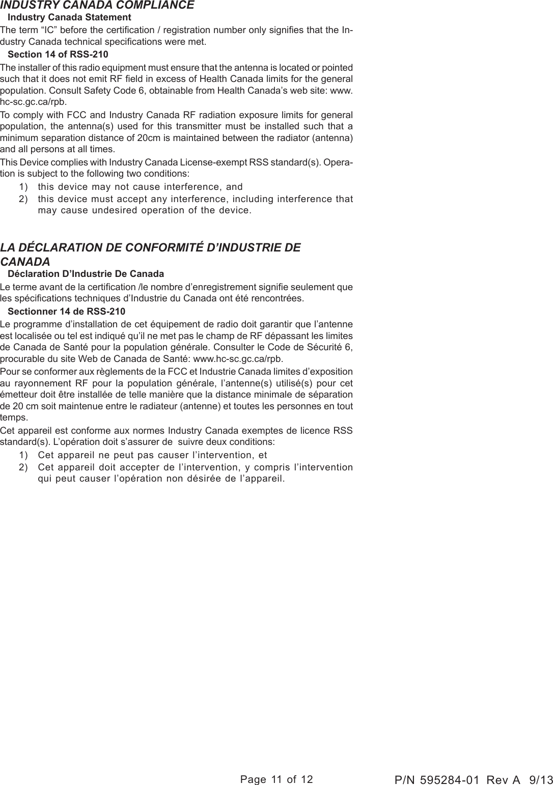 Page 11 of 12P/N 595284-01  Rev A  9/13INDUSTRY CANADA COMPLIANCE   Industry Canada StatementThe term “IC” before the certication / registration number only signies that the In-dustry Canada technical specications were met.   Section 14 of RSS-210The installer of this radio equipment must ensure that the antenna is located or pointed such that it does not emit RF eld in excess of Health Canada limits for the general population. Consult Safety Code 6, obtainable from Health Canada’s web site: www.hc-sc.gc.ca/rpb.To comply with FCC and Industry Canada RF radiation exposure limits for general population, the antenna(s) used for this transmitter must be installed such that a minimum separation distance of 20cm is maintained between the radiator (antenna) and all persons at all times.This Device complies with Industry Canada License-exempt RSS standard(s). Opera-tion is subject to the following two conditions: 1)  this device may not cause interference, and 2)  this device must accept any interference, including interference that may cause undesired operation of the device.LA DÉCLARATION DE CONFORMITÉ D’INDUSTRIE DE CANADA    Déclaration D’Industrie De Canada Le terme avant de la certication /le nombre d’enregistrement signie seulement que les spécications techniques d’Industrie du Canada ont été rencontrées.    Sectionner 14 de RSS-210 Le programme d’installation de cet équipement de radio doit garantir que l’antenne est localisée ou tel est indiqué qu’il ne met pas le champ de RF dépassant les limites de Canada de Santé pour la population générale. Consulter le Code de Sécurité 6, procurable du site Web de Canada de Santé: www.hc-sc.gc.ca/rpb. Pour se conformer aux règlements de la FCC et Industrie Canada limites d’exposition au rayonnement RF pour la population générale, l’antenne(s) utilisé(s) pour cet émetteur doit être installée de telle manière que la distance minimale de séparation de 20 cm soit maintenue entre le radiateur (antenne) et toutes les personnes en tout temps.Cet appareil est conforme aux normes Industry Canada exemptes de licence RSS standard(s). L’opération doit s’assurer de  suivre deux conditions: 1)  Cet appareil ne peut pas causer l’intervention, et 2)  Cet appareil doit accepter de l’intervention, y compris l’intervention qui peut causer l’opération non désirée de l’appareil.
