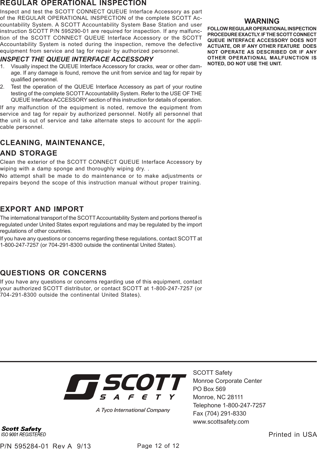 Page 12 of 12P/N 595284-01  Rev A  9/13SCOTT SafetyMonroe Corporate CenterPO Box 569Monroe, NC 28111Telephone 1-800-247-7257Fax (704) 291-8330www.scottsafety.com Printed in USA REGULAR OPERATIONAL INSPECTIONInspect and test the SCOTT CONNECT QUEUE Interface Accessory as part of the REGULAR OPERATIONAL INSPECTION of the complete SCOTT Ac-countability System. A SCOTT Accountability System Base Station and user instruction SCOTT P/N 595290-01 are required for inspection. If any malfunc-tion of the SCOTT CONNECT QUEUE Interface Accessory or the SCOTT Accountability System is noted during the inspection, remove the defective equipment from service and tag for repair by authorized personnel.INSPECT THE QUEUE INTERFACE ACCESSORY1.  Visually inspect the QUEUE Interface Accessory for cracks, wear or other dam-age. If any damage is found, remove the unit from service and tag for repair by qualied personnel. 2.  Test the operation of the QUEUE Interface Accessory as part of your routine testing of the complete SCOTT Accountability System. Refer to the USE OF THE QUEUE Interface ACCESSORY section of this instruction for details of operation. If any malfunction of the equipment is noted, remove the equipment from service and tag for repair by authorized personnel. Notify all personnel that the unit is out of service and take alternate steps to account for the appli-cable personnel.CLEANING, MAINTENANCE,AND STORAGE Clean the exterior of the SCOTT CONNECT QUEUE Interface Accessory by wiping with a damp sponge and thoroughly wiping dry. .No attempt shall be made to do maintenance or to make adjustments or repairs beyond the scope of this instruction manual without proper training.WARNINGFOLLOW REGULAR OPERATIONAL INSPECTION PROCEDURE EXACTLY. IF THE SCOTT CONNECT QUEUE INTERFACE ACCESSORY DOES NOT ACTUATE, OR IF ANY OTHER FEATURE  DOES NOT OPERATE AS DESCRIBED OR IF ANY OTHER OPERATIONAL MALFUNCTION IS NOTED, DO NOT USE THE UNIT.EXPORT AND IMPORTThe international transport of the SCOTT Accountability System and portions thereof is regulated under United States export regulations and may be regulated by the import regulations of other countries.If you have any questions or concerns regarding these regulations, contact SCOTT at 1-800-247-7257 (or 704-291-8300 outside the continental United States).QUESTIONS OR CONCERNSIf you have any questions or concerns regarding use of this equipment, contact your authorized SCOTT distributor, or contact SCOTT at 1-800-247-7257 (or 704-291-8300 outside the continental United  States).