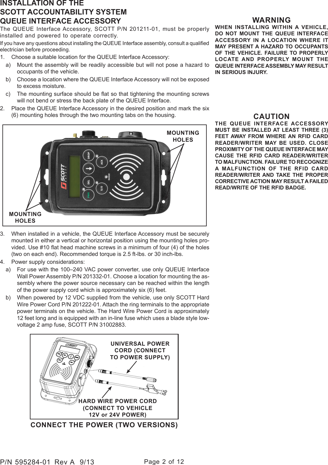 Page 2 of 12P/N 595284-01  Rev A  9/13INSTALLATION OF THE SCOTT ACCOUNTABILITY SYSTEMQUEUE INTERFACE ACCESSORYThe QUEUE Interface Accessory, SCOTT P/N 201211-01, must be properly installed and powered to operate correctly.If you have any questions about installing the QUEUE Interface assembly, consult a qualied electrician before proceeding.1.  Choose a suitable location for the QUEUE Interface Accessory:a)  Mount the assembly will be readily accessible but will not pose a hazard to occupants of the vehicle.b)  Choose a location where the QUEUE Interface Accessory will not be exposed to excess moisture.c)  The mounting surface should be at so that tightening the mounting screws will not bend or stress the back plate of the QUEUE Interface. 2.  Place the QUEUE Interface Accessory in the desired position and mark the six (6) mounting holes through the two mounting tabs on the housing. WARNINGWHEN INSTALLING WITHIN A VEHICLE, DO NOT MOUNT THE QUEUE INTERFACE ACCESSORY IN A LOCATION WHERE IT MAY PRESENT A HAZARD TO OCCUPANTS OF THE VEHICLE. FAILURE TO PROPERLY LOCATE AND PROPERLY MOUNT THE QUEUE INTERFACE ASSEMBLY MAY RESULT IN SERIOUS INJURY.CONNECT THE POWER (TWO VERSIONS)UNIVERSAL POWER CORD (CONNECT TO POWER SUPPLY)HARD WIRE POWER CORD (CONNECT TO VEHICLE 12V or 24V POWER)3.  When installed in a vehicle, the QUEUE Interface Accessory must be securely mounted in either a vertical or horizontal position using the mounting holes pro-vided. Use #10 at head machine screws in a minimum of four (4) of the holes (two on each end). Recommended torque is 2.5 ft-lbs. or 30 inch-lbs.4.  Power supply considerations:a)  For use with the 100–240 VAC power converter, use only QUEUE Interface Wall Power Assembly P/N 201332-01. Choose a location for mounting the as-sembly where the power source necessary can be reached within the length of the power supply cord which is approximately six (6) feet. b)  When powered by 12 VDC supplied from the vehicle, use only SCOTT Hard Wire Power Cord P/N 201222-01. Attach the ring terminals to the appropriate power terminals on the vehicle. The Hard Wire Power Cord is approximately 12 feet long and is equipped with an in-line fuse which uses a blade style low-voltage 2 amp fuse, SCOTT P/N 31002883.MOUNTING HOLESMOUNTING HOLESCAUTIONTHE QUEUE INTERFACE ACCESSORY MUST BE INSTALLED AT LEAST THREE (3) FEET AWAY FROM WHERE AN RFID CARD READER/WRITER MAY BE USED. CLOSE PROXIMITY OF THE QUEUE INTERFACE MAY CAUSE THE RFID CARD READER/WRITER TO MALFUNCTION. FAILURE TO RECOGNIZE A MALFUNCTION OF THE RFID CARD READER/WRITER AND TAKE THE PROPER CORRECTIVE ACTION MAY RESULT A FAILED READ/WRITE OF THE RFID BADGE. 