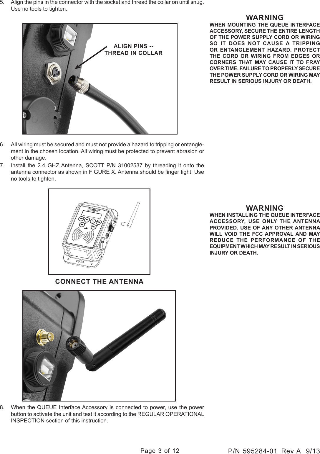 Page 3 of 12P/N 595284-01  Rev A  9/13WARNINGWHEN MOUNTING THE QUEUE INTERFACE ACCESSORY, SECURE THE ENTIRE LENGTH OF THE POWER SUPPLY CORD OR WIRING SO IT DOES NOT CAUSE A TRIPPING OR ENTANGLEMENT HAZARD. PROTECT THE CORD OR WIRING FROM EDGES OR CORNERS THAT MAY CAUSE IT TO FRAY OVER TIME. FAILURE TO PROPERLY SECURE THE POWER SUPPLY CORD OR WIRING MAY RESULT IN SERIOUS INJURY OR DEATH.CONNECT THE ANTENNAWARNINGWHEN INSTALLING THE QUEUE INTERFACE ACCESSORY, USE ONLY THE ANTENNA PROVIDED. USE OF ANY OTHER ANTENNA WILL VOID THE FCC APPROVAL AND MAY REDUCE THE PERFORMANCE OF THE EQUIPMENT WHICH MAY RESULT IN SERIOUS INJURY OR DEATH.5.  Align the pins in the connector with the socket and thread the collar on until snug. Use no tools to tighten.6.  All wiring must be secured and must not provide a hazard to tripping or entangle-ment in the chosen location. All wiring must be protected to prevent abrasion or other damage.7.  Install  the  2.4  GHZ Antenna,  SCOTT  P/N  31002537  by  threading  it  onto  the antenna connector as shown in FIGURE X. Antenna should be nger tight. Use no tools to tighten.8.  When the QUEUE Interface Accessory is connected to power, use the power button to activate the unit and test it according to the REGULAR OPERATIONAL INSPECTION section of this instruction.ALIGN PINS -- THREAD IN COLLAR