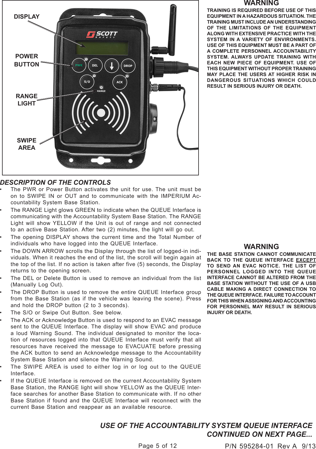 Page 5 of 12P/N 595284-01  Rev A  9/13DESCRIPTION OF THE CONTROLS•  The PWR or Power Button activates the unit for use. The unit must be on to SWIPE IN or OUT and to communicate with the IMPERIUM Ac-countability System Base Station.•  The RANGE Light glows GREEN to indicate when the QUEUE Interface is communicating with the Accountability System Base Station. The RANGE Light will show YELLOW if the Unit is out of range and not connected to an active Base Station. After two (2) minutes, the light will go out.•  The opening DISPLAY shows the current time and the Total Number of individuals who have logged into the QUEUE Interface.•  The DOWN ARROW scrolls the Display through the list of logged-in indi-viduals. When it reaches the end of the list, the scroll will begin again at the top of the list. If no action is taken after five (5) seconds, the Display returns to the opening screen.•  The DEL or Delete Button is used to remove an individual from the list (Manually Log Out).  •  The DROP Button is used to remove the entire QUEUE Interface group from the Base Station (as if the vehicle was leaving the scene). Press and hold the DROP button (2 to 3 seconds).•  The S/O or Swipe Out Button. See below.•  The ACK or Acknowledge Button is used to respond to an EVAC message sent to  the  QUEUE  Interface. The  display  will  show  EVAC  and  produce a loud Warning Sound. The individual designated to monitor the loca-tion of resources logged into that QUEUE Interface must verify that all resources  have  received  the  message  to  EVACUATE  before  pressing the ACK button to send an Acknowledge message to the Accountability System Base Station and silence the Warning Sound.•  The SWIPE AREA is used to either log in or log out to the QUEUE Interface.•  If the QUEUE Interface is removed on the current Accountability System Base Station, the RANGE light will show YELLOW as the QUEUE Inter-face searches for another Base Station to communicate with. If no other Base Station if found and the QUEUE Interface will reconnect with the current Base Station and reappear as an available resource.RANGE LIGHTDISPLAYPOWERBUTTONSWIPE AREAWARNINGTRAINING IS REQUIRED BEFORE USE OF THIS EQUIPMENT IN A HAZARDOUS SITUATION. THE TRAINING MUST INCLUDE AN UNDERSTANDING OF THE LIMITATIONS OF THE EQUIPMENT ALONG WITH EXTENSIVE PRACTICE WITH THE SYSTEM IN A VARIETY OF ENVIRONMENTS. USE OF THIS EQUIPMENT MUST BE A PART OF A COMPLETE PERSONNEL ACCOUNTABILITY SYSTEM. ALWAYS UPDATE TRAINING WITH EACH NEW PIECE OF EQUIPMENT. USE OF THIS EQUIPMENT WITHOUT PROPER TRAINING MAY PLACE THE USERS AT HIGHER RISK IN DANGEROUS SITUATIONS WHICH COULD RESULT IN SERIOUS INJURY OR DEATH.USE OF THE ACCOUNTABILITY SYSTEM QUEUE INTERFACE CONTINUED ON NEXT PAGE...WARNINGTHE BASE STATION CANNOT COMMUNICATE BACK TO THE QUEUE INTERFACE EXCEPT TO SEND AN EVAC NOTICE. THE LIST OF PERSONNEL LOGGED INTO THE QUEUE INTERFACE CANNOT BE ALTERED FROM THE BASE STATION WITHOUT THE USE OF A USB CABLE MAKING A DIRECT CONNECTION TO THE QUEUE INTERFACE. FAILURE TO ACCOUNT FOR THIS WHEN ASSIGNING AND ACCOUNTING FOR PERSONNEL MAY RESULT IN SERIOUS INJURY OR DEATH.