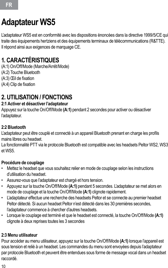 10Adaptateur WS5L’adaptateur WS5 est en conformité avec les dispositions énoncées dans la directive 1999/5/CE qui traite des équipements hertziens et des équipements terminaux de télécommunications (R&amp;TTE).Il répond ainsi aux exigences de marquage CE.1. CARACTÉRISTIQUES(A:1) On/Off/Mode (Marche/Arrêt/Mode)(A:2) Touche Bluetooth(A:3) Œil de xation(A:4) Clip de xation2. UTILISATION / FONCTIONS2:1 Activer et désactiver l’adaptateurAppuyez sur la touche On/Off/Mode (A:1) pendant 2 secondes pour activer ou désactiver l’adaptateur.2:2 Bluetooth L’adaptateur peut être couplé et connecté à un appareil Bluetooth prenant en charge les prols mains libres ou headset.La fonctionnalité PTT via le protocole Bluetooth est compatible avec les headsets Peltor WS2, WS3 et WS5.Procédure de couplage •  Mettez le headset que vous souhaitez relier en mode de couplage selon les instructions d’utilisation du headset.•  Assurez-vous que l’adaptateur est chargé et hors tension.•  Appuyez sur la touche On/Off/Mode (A:1) pendant 5 secondes. L’adaptateur se met alors en mode de couplage et la touche On/Off/Mode (A:1) clignote rapidement.•  L’adaptateur effectue une recherche des headsets Peltor et se connecte au premier headset Peltor détecté. Si aucun headset Peltor n’est détecté dans les 30 premières secondes, l’adaptateur commence à chercher d’autres headsets.•  Lorsque le couplage est terminé et que le headset est connecté, la touche On/Off/Mode (A:1) clignote à deux reprises toutes les 3 secondes 2:3 Menu utilisateurPour accéder au menu utilisateur, appuyez sur la touche On/Off/Mode (A:1) lorsque l’appareil est sous tension et relié à un headset. Les commandes du menu sont envoyées depuis l’adaptateur par protocole Bluetooth et peuvent être entendues sous forme de message vocal dans un headset raccordé.FR