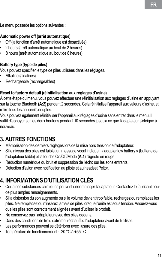 10 11Le menu possède les options suivantes :Automatic power off (arrêt automatique)•  Off (la fonction d’arrêt automatique est désactivée)•  2 hours (arrêt automatique au bout de 2 heures)•  8 hours (arrêt automatique au bout de 8 heures)Battery type (type de piles)Vous pouvez spécier le type de piles utilisées dans les réglages.•   Alkaline (alcalines)•   Rechargeable (rechargeables)Reset to factory default (réinitialisation aux réglages d’usine)À cette étape du menu, vous pouvez effectuer une réinitialisation aux réglages d’usine en appuyant sur la touche Bluetooth (A:2) pendant 2 secondes. Cela réinitialise l’appareil aux valeurs d’usine, et retire tous les appareils couplés.Vous pouvez également réinitialiser l’appareil aux réglages d’usine sans entrer dans le menu. Il suft d’appuyer sur les deux boutons pendant 10 secondes jusqu’à ce que l’adaptateur s’éteigne à nouveau.3. AUTRES FONCTIONS•  Mémorisation des derniers réglages lors de la mise hors tension de l’adaptateur.•  Si le niveau des piles est faible, un message vocal indique : « adapter low battery » (batterie de l’adaptateur faible) et la touche On/Off/Mode (A:1) clignote en rouge.•  Réduction numérique du bruit et suppression de l’écho sur les sons entrants.•  Détection d’avion avec notication au pilote et au headset Peltor.4. INFORMATIONS D’UTILISATION CLÉS•  Certaines substances chimiques peuvent endommager l’adaptateur. Contactez le fabricant pour de plus amples renseignements.•  Si la distorsion du son augmente ou si le volume devient trop faible, rechargez ou remplacez les piles. Ne remplacez ou n’insérez jamais de piles lorsque l’unité est sous tension. Assurez-vous que les piles sont correctement alignées avant d’utiliser le produit.•  Ne conservez pas l’adaptateur avec des piles dedans.•  Dans des conditions de froid extrême, réchauffez l’adaptateur avant de l’utiliser.•  Les performances peuvent se détériorer avec l’usure des piles.•  Température de fonctionnement : -20 °C à +55 °C.FR