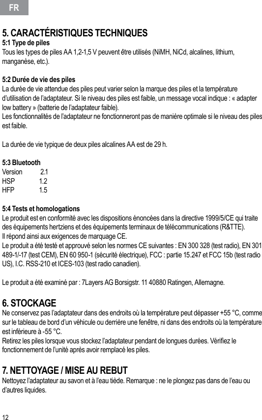 125. CARACTÉRISTIQUES TECHNIQUES5:1 Type de pilesTous les types de piles AA 1,2-1,5 V peuvent être utilisés (NiMH, NiCd, alcalines, lithium, manganèse, etc.).5:2 Durée de vie des pilesLa durée de vie attendue des piles peut varier selon la marque des piles et la température d’utilisation de l’adaptateur. Si le niveau des piles est faible, un message vocal indique : « adapter low battery » (batterie de l’adaptateur faible).Les fonctionnalités de l’adaptateur ne fonctionneront pas de manière optimale si le niveau des piles est faible.La durée de vie typique de deux piles alcalines AA est de 29 h.5:3 Bluetooth Version   2.1HSP     1.2HFP     1.55:4 Tests et homologationsLe produit est en conformité avec les dispositions énoncées dans la directive 1999/5/CE qui traite des équipements hertziens et des équipements terminaux de télécommunications (R&amp;TTE).Il répond ainsi aux exigences de marquage CE.Le produit a été testé et approuvé selon les normes CE suivantes : EN 300 328 (test radio), EN 301 489-1/-17 (test CEM), EN 60 950-1 (sécurité électrique), FCC : partie 15.247 et FCC 15b (test radio US), I.C. RSS-210 et ICES-103 (test radio canadien). Le produit a été examiné par : 7Layers AG Borsigstr. 11 40880 Ratingen, Allemagne.6. STOCKAGENe conservez pas l’adaptateur dans des endroits où la température peut dépasser +55 °C, comme sur le tableau de bord d’un véhicule ou derrière une fenêtre, ni dans des endroits où la température est inférieure à -55 °C.Retirez les piles lorsque vous stockez l’adaptateur pendant de longues durées. Vériez le fonctionnement de l’unité après avoir remplacé les piles.7. NETTOYAGE / MISE AU REBUTNettoyez l’adaptateur au savon et à l’eau tiède. Remarque : ne le plongez pas dans de l’eau ou d’autres liquides.FR