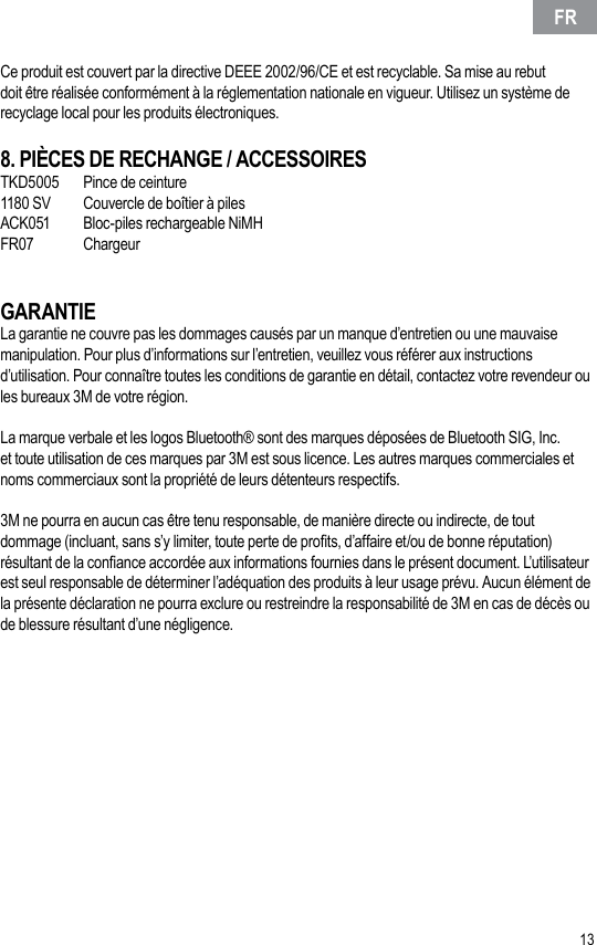 12 13Ce produit est couvert par la directive DEEE 2002/96/CE et est recyclable. Sa mise au rebut doit être réalisée conformément à la réglementation nationale en vigueur. Utilisez un système de recyclage local pour les produits électroniques.8. PIÈCES DE RECHANGE / ACCESSOIRESTKD5005  Pince de ceinture1180 SV  Couvercle de boîtier à pilesACK051  Bloc-piles rechargeable NiMHFR07  ChargeurGARANTIELa garantie ne couvre pas les dommages causés par un manque d’entretien ou une mauvaise manipulation. Pour plus d’informations sur l’entretien, veuillez vous référer aux instructions d’utilisation. Pour connaître toutes les conditions de garantie en détail, contactez votre revendeur ou les bureaux 3M de votre région. La marque verbale et les logos Bluetooth® sont des marques déposées de Bluetooth SIG, Inc. et toute utilisation de ces marques par 3M est sous licence. Les autres marques commerciales et noms commerciaux sont la propriété de leurs détenteurs respectifs.3M ne pourra en aucun cas être tenu responsable, de manière directe ou indirecte, de tout dommage (incluant, sans s’y limiter, toute perte de prots, d’affaire et/ou de bonne réputation) résultant de la conance accordée aux informations fournies dans le présent document. L’utilisateur est seul responsable de déterminer l’adéquation des produits à leur usage prévu. Aucun élément de la présente déclaration ne pourra exclure ou restreindre la responsabilité de 3M en cas de décès ou de blessure résultant d’une négligence.FR