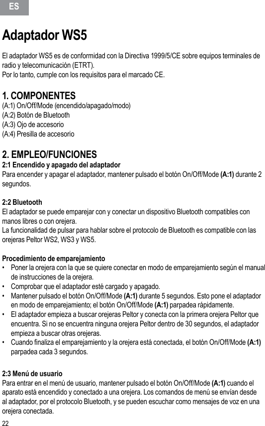 22Adaptador WS5El adaptador WS5 es de conformidad con la Directiva 1999/5/CE sobre equipos terminales de radio y telecomunicación (ETRT).Por lo tanto, cumple con los requisitos para el marcado CE.1. COMPONENTES(A:1) On/Off/Mode (encendido/apagado/modo)(A:2) Botón de Bluetooth(A:3) Ojo de accesorio(A:4) Presilla de accesorio2. EMPLEO/FUNCIONES2:1 Encendido y apagado del adaptadorPara encender y apagar el adaptador, mantener pulsado el botón On/Off/Mode (A:1) durante 2 segundos.2:2 Bluetooth El adaptador se puede emparejar con y conectar un dispositivo Bluetooth compatibles con manos libres o con orejera.La funcionalidad de pulsar para hablar sobre el protocolo de Bluetooth es compatible con las orejeras Peltor WS2, WS3 y WS5.Procedimiento de emparejamiento •  Poner la orejera con la que se quiere conectar en modo de emparejamiento según el manual de instrucciones de la orejera.•  Comprobar que el adaptador esté cargado y apagado.•  Mantener pulsado el botón On/Off/Mode (A:1) durante 5 segundos. Esto pone el adaptador en modo de emparejamiento; el botón On/Off/Mode (A:1) parpadea rápidamente.•  El adaptador empieza a buscar orejeras Peltor y conecta con la primera orejera Peltor que encuentra. Si no se encuentra ninguna orejera Peltor dentro de 30 segundos, el adaptador empieza a buscar otras orejeras.•  Cuando naliza el emparejamiento y la orejera está conectada, el botón On/Off/Mode (A:1) parpadea cada 3 segundos.2:3 Menú de usuarioPara entrar en el menú de usuario, mantener pulsado el botón On/Off/Mode (A:1) cuando el aparato está encendido y conectado a una orejera. Los comandos de menú se envían desde al adaptador, por el protocolo Bluetooth, y se pueden escuchar como mensajes de voz en una orejera conectada.ES