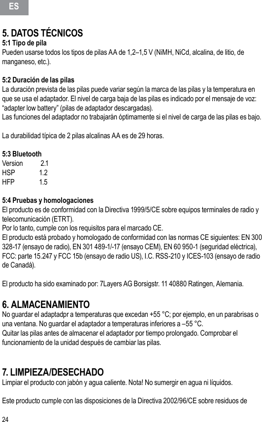 245. DATOS TÉCNICOS5:1 Tipo de pilaPueden usarse todos los tipos de pilas AA de 1,2–1,5 V (NiMH, NiCd, alcalina, de litio, de manganeso, etc.).5:2 Duración de las pilasLa duración prevista de las pilas puede variar según la marca de las pilas y la temperatura en que se usa el adaptador. El nivel de carga baja de las pilas es indicado por el mensaje de voz: “adapter low battery” (pilas de adaptador descargadas).Las funciones del adaptador no trabajarán óptimamente si el nivel de carga de las pilas es bajo.La durabilidad típica de 2 pilas alcalinas AA es de 29 horas.5:3 Bluetooth Version   2.1HSP     1.2HFP     1.55:4 Pruebas y homologacionesEl producto es de conformidad con la Directiva 1999/5/CE sobre equipos terminales de radio y telecomunicación (ETRT).Por lo tanto, cumple con los requisitos para el marcado CE.El producto está probado y homologado de conformidad con las normas CE siguientes: EN 300 328-17 (ensayo de radio), EN 301 489-1/-17 (ensayo CEM), EN 60 950-1 (seguridad eléctrica), FCC: parte 15.247 y FCC 15b (ensayo de radio US), I.C. RSS-210 y ICES-103 (ensayo de radio de Canadá). El producto ha sido examinado por: 7Layers AG Borsigstr. 11 40880 Ratingen, Alemania.6. ALMACENAMIENTONo guardar el adaptadpr a temperaturas que excedan +55 °C; por ejemplo, en un parabrisas o una ventana. No guardar el adaptador a temperaturas inferiores a –55 °C.Quitar las pilas antes de almacenar el adaptador por tiempo prolongado. Comprobar el funcionamiento de la unidad después de cambiar las pilas.7. LIMPIEZA/DESECHADOLimpiar el producto con jabón y agua caliente. Nota! No sumergir en agua ni líquidos.Este producto cumple con las disposiciones de la Directiva 2002/96/CE sobre residuos de ES