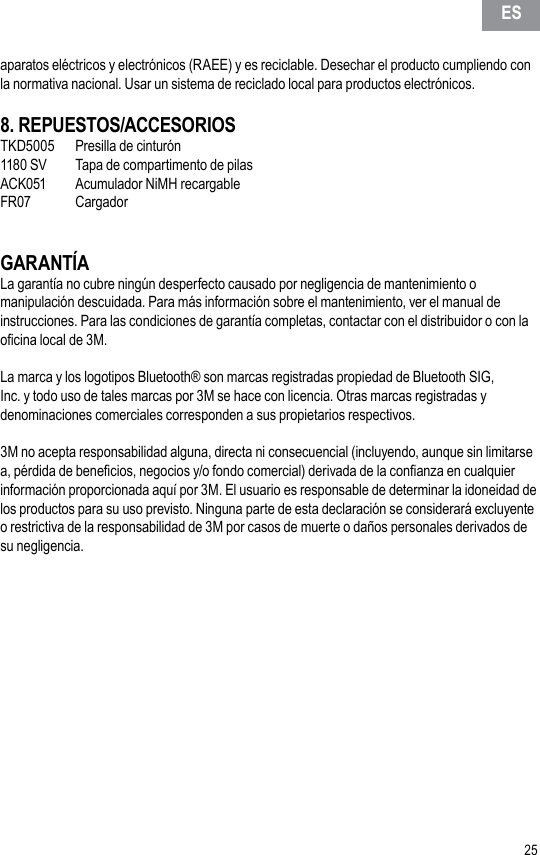 24 25aparatos eléctricos y electrónicos (RAEE) y es reciclable. Desechar el producto cumpliendo con la normativa nacional. Usar un sistema de reciclado local para productos electrónicos.8. REPUESTOS/ACCESORIOSTKD5005  Presilla de cinturón1180 SV  Tapa de compartimento de pilasACK051  Acumulador NiMH recargableFR07    CargadorGARANTÍALa garantía no cubre ningún desperfecto causado por negligencia de mantenimiento o manipulación descuidada. Para más información sobre el mantenimiento, ver el manual de instrucciones. Para las condiciones de garantía completas, contactar con el distribuidor o con la ocina local de 3M. La marca y los logotipos Bluetooth® son marcas registradas propiedad de Bluetooth SIG, Inc. y todo uso de tales marcas por 3M se hace con licencia. Otras marcas registradas y denominaciones comerciales corresponden a sus propietarios respectivos.3M no acepta responsabilidad alguna, directa ni consecuencial (incluyendo, aunque sin limitarse a, pérdida de benecios, negocios y/o fondo comercial) derivada de la conanza en cualquier información proporcionada aquí por 3M. El usuario es responsable de determinar la idoneidad de los productos para su uso previsto. Ninguna parte de esta declaración se considerará excluyente o restrictiva de la responsabilidad de 3M por casos de muerte o daños personales derivados de su negligencia.ES