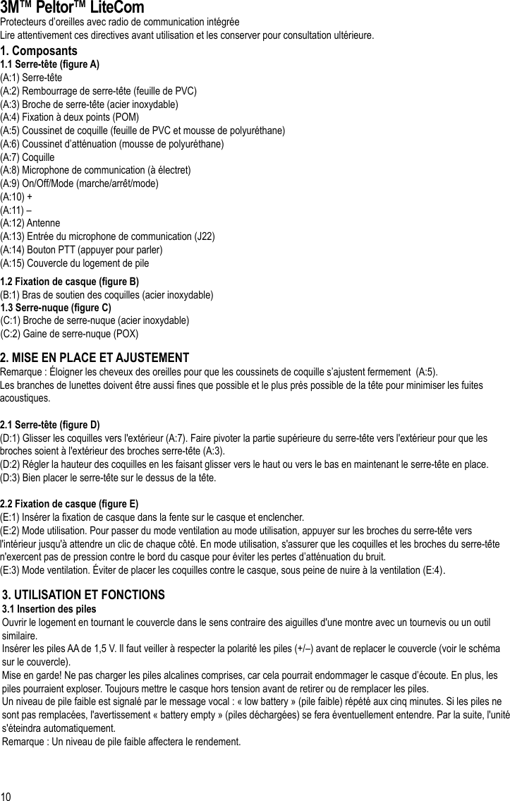 10FR3M™ Peltor™ LiteComProtecteurs d’oreilles avec radio de communication intégréeLire attentivement ces directives avant utilisation et les conserver pour consultation ultérieure.1. Composants1.1 Serre-tête (gure A)(A:1) Serre-tête (A:2) Rembourrage de serre-tête (feuille de PVC)(A:3) Broche de serre-tête (acier inoxydable)(A:4) Fixation à deux points (POM)(A:5) Coussinet de coquille (feuille de PVC et mousse de polyuréthane)(A:6) Coussinet d’atténuation (mousse de polyuréthane)(A:7) Coquille(A:8) Microphone de communication (à électret)(A:9) On/Off/Mode (marche/arrêt/mode)(A:10) +(A:11) –(A:12) Antenne(A:13) Entrée du microphone de communication (J22)(A:14) Bouton PTT (appuyer pour parler)(A:15) Couvercle du logement de pile1.2 Fixation de casque (gure B)(B:1) Bras de soutien des coquilles (acier inoxydable)1.3 Serre-nuque (gure C)(C:1) Broche de serre-nuque (acier inoxydable)(C:2) Gaine de serre-nuque (POX)2. MISE EN PLACE ET AJUSTEMENTRemarque : Éloigner les cheveux des oreilles pour que les coussinets de coquille s’ajustent fermement  (A:5).Les branches de lunettes doivent être aussi nes que possible et le plus près possible de la tête pour minimiser les fuites acoustiques.2.1 Serre-tête (gure D)(D:1) Glisser les coquilles vers l&apos;extérieur (A:7). Faire pivoter la partie supérieure du serre-tête vers l&apos;extérieur pour que les broches soient à l&apos;extérieur des broches serre-tête (A:3).(D:2) Régler la hauteur des coquilles en les faisant glisser vers le haut ou vers le bas en maintenant le serre-tête en place.(D:3) Bien placer le serre-tête sur le dessus de la tête.2.2 Fixation de casque (gure E)(E:1) Insérer la xation de casque dans la fente sur le casque et enclencher.(E:2) Mode utilisation. Pour passer du mode ventilation au mode utilisation, appuyer sur les broches du serre-tête vers l&apos;intérieur jusqu&apos;à attendre un clic de chaque côté. En mode utilisation, s&apos;assurer que les coquilles et les broches du serre-tête n&apos;exercent pas de pression contre le bord du casque pour éviter les pertes d’atténuation du bruit.(E:3) Mode ventilation. Éviter de placer les coquilles contre le casque, sous peine de nuire à la ventilation (E:4).3. UTILISATION ET FONCTIONS3.1 Insertion des pilesOuvrir le logement en tournant le couvercle dans le sens contraire des aiguilles d&apos;une montre avec un tournevis ou un outil similaire.Insérer les piles AA de 1,5 V. Il faut veiller à respecter la polarité les piles (+/–) avant de replacer le couvercle (voir le schéma sur le couvercle).Mise en garde! Ne pas charger les piles alcalines comprises, car cela pourrait endommager le casque d’écoute. En plus, les piles pourraient exploser. Toujours mettre le casque hors tension avant de retirer ou de remplacer les piles.Un niveau de pile faible est signalé par le message vocal : « low battery » (pile faible) répété aux cinq minutes. Si les piles ne sont pas remplacées, l&apos;avertissement « battery empty » (piles déchargées) se fera éventuellement entendre. Par la suite, l&apos;unité s&apos;éteindra automatiquement.Remarque : Un niveau de pile faible affectera le rendement.