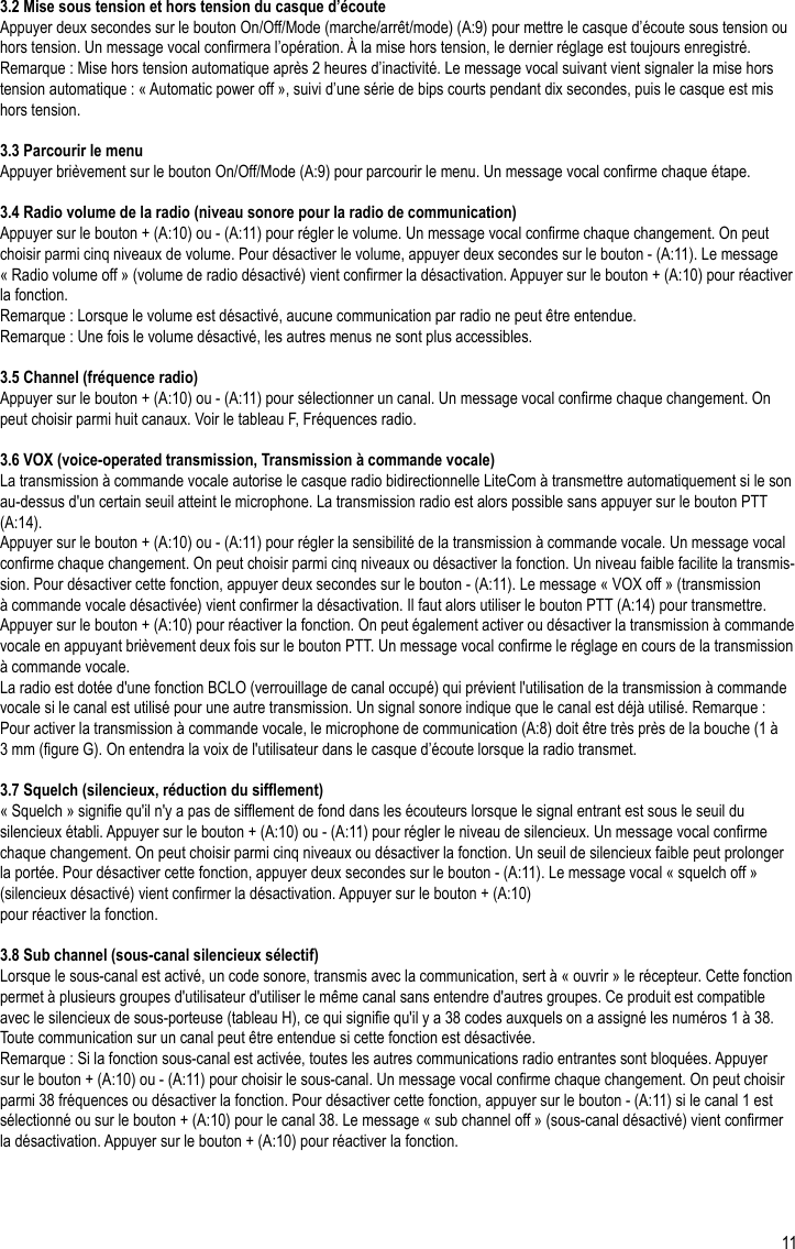 11FR3.2 Mise sous tension et hors tension du casque d’écouteAppuyer deux secondes sur le bouton On/Off/Mode (marche/arrêt/mode) (A:9) pour mettre le casque d’écoute sous tension ou hors tension. Un message vocal conrmera l’opération. À la mise hors tension, le dernier réglage est toujours enregistré.Remarque : Mise hors tension automatique après 2 heures d’inactivité. Le message vocal suivant vient signaler la mise hors tension automatique : « Automatic power off », suivi d’une série de bips courts pendant dix secondes, puis le casque est mis hors tension. 3.3 Parcourir le menuAppuyer brièvement sur le bouton On/Off/Mode (A:9) pour parcourir le menu. Un message vocal conrme chaque étape.3.4 Radio volume de la radio (niveau sonore pour la radio de communication)Appuyer sur le bouton + (A:10) ou - (A:11) pour régler le volume. Un message vocal conrme chaque changement. On peut choisir parmi cinq niveaux de volume. Pour désactiver le volume, appuyer deux secondes sur le bouton - (A:11). Le message « Radio volume off » (volume de radio désactivé) vient conrmer la désactivation. Appuyer sur le bouton + (A:10) pour réactiver la fonction.Remarque : Lorsque le volume est désactivé, aucune communication par radio ne peut être entendue.Remarque : Une fois le volume désactivé, les autres menus ne sont plus accessibles.3.5 Channel (fréquence radio)Appuyer sur le bouton + (A:10) ou - (A:11) pour sélectionner un canal. Un message vocal conrme chaque changement. On peut choisir parmi huit canaux. Voir le tableau F, Fréquences radio.3.6 VOX (voice-operated transmission, Transmission à commande vocale)La transmission à commande vocale autorise le casque radio bidirectionnelle LiteCom à transmettre automatiquement si le son au-dessus d&apos;un certain seuil atteint le microphone. La transmission radio est alors possible sans appuyer sur le bouton PTT (A:14).Appuyer sur le bouton + (A:10) ou - (A:11) pour régler la sensibilité de la transmission à commande vocale. Un message vocal conrme chaque changement. On peut choisir parmi cinq niveaux ou désactiver la fonction. Un niveau faible facilite la transmis-sion. Pour désactiver cette fonction, appuyer deux secondes sur le bouton - (A:11). Le message « VOX off » (transmission à commande vocale désactivée) vient conrmer la désactivation. Il faut alors utiliser le bouton PTT (A:14) pour transmettre. Appuyer sur le bouton + (A:10) pour réactiver la fonction. On peut également activer ou désactiver la transmission à commande vocale en appuyant brièvement deux fois sur le bouton PTT. Un message vocal conrme le réglage en cours de la transmission à commande vocale.La radio est dotée d&apos;une fonction BCLO (verrouillage de canal occupé) qui prévient l&apos;utilisation de la transmission à commande vocale si le canal est utilisé pour une autre transmission. Un signal sonore indique que le canal est déjà utilisé. Remarque : Pour activer la transmission à commande vocale, le microphone de communication (A:8) doit être très près de la bouche (1 à 3 mm (gure G). On entendra la voix de l&apos;utilisateur dans le casque d’écoute lorsque la radio transmet.3.7 Squelch (silencieux, réduction du sifement)« Squelch » signie qu&apos;il n&apos;y a pas de sifement de fond dans les écouteurs lorsque le signal entrant est sous le seuil du silencieux établi. Appuyer sur le bouton + (A:10) ou - (A:11) pour régler le niveau de silencieux. Un message vocal conrme chaque changement. On peut choisir parmi cinq niveaux ou désactiver la fonction. Un seuil de silencieux faible peut prolonger la portée. Pour désactiver cette fonction, appuyer deux secondes sur le bouton - (A:11). Le message vocal « squelch off » (silencieux désactivé) vient conrmer la désactivation. Appuyer sur le bouton + (A:10)pour réactiver la fonction.3.8 Sub channel (sous-canal silencieux sélectif)Lorsque le sous-canal est activé, un code sonore, transmis avec la communication, sert à « ouvrir » le récepteur. Cette fonction permet à plusieurs groupes d&apos;utilisateur d&apos;utiliser le même canal sans entendre d&apos;autres groupes. Ce produit est compatible avec le silencieux de sous-porteuse (tableau H), ce qui signie qu&apos;il y a 38 codes auxquels on a assigné les numéros 1 à 38. Toute communication sur un canal peut être entendue si cette fonction est désactivée.Remarque : Si la fonction sous-canal est activée, toutes les autres communications radio entrantes sont bloquées. Appuyer sur le bouton + (A:10) ou - (A:11) pour choisir le sous-canal. Un message vocal conrme chaque changement. On peut choisir parmi 38 fréquences ou désactiver la fonction. Pour désactiver cette fonction, appuyer sur le bouton - (A:11) si le canal 1 est sélectionné ou sur le bouton + (A:10) pour le canal 38. Le message « sub channel off » (sous-canal désactivé) vient conrmer la désactivation. Appuyer sur le bouton + (A:10) pour réactiver la fonction.