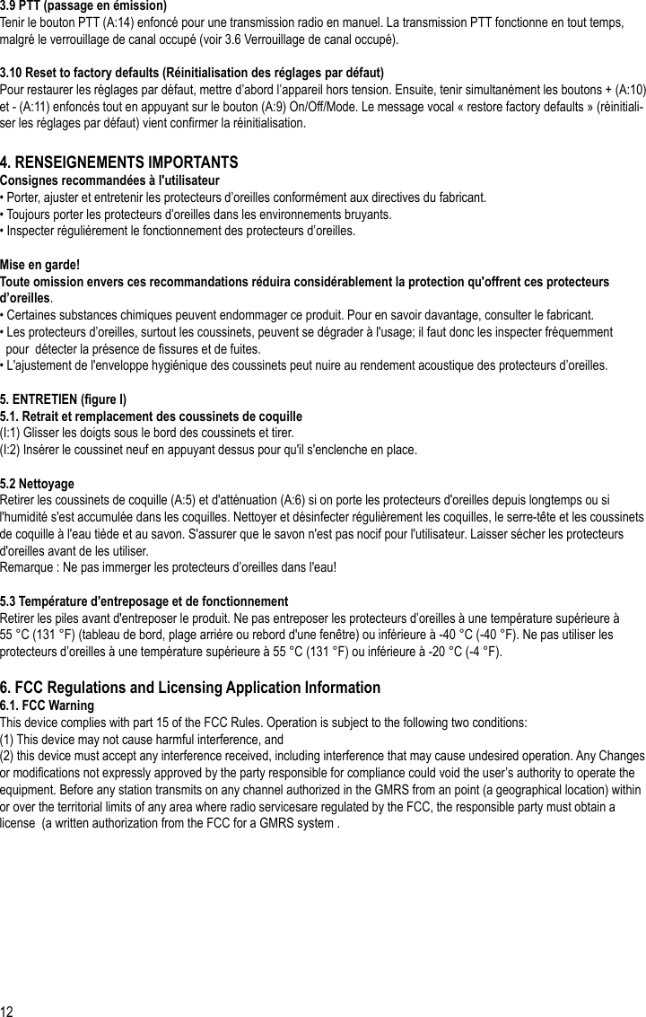 12FR3.9 PTT (passage en émission)Tenir le bouton PTT (A:14) enfoncé pour une transmission radio en manuel. La transmission PTT fonctionne en tout temps, malgré le verrouillage de canal occupé (voir 3.6 Verrouillage de canal occupé).3.10 Reset to factory defaults (Réinitialisation des réglages par défaut)Pour restaurer les réglages par défaut, mettre d’abord l’appareil hors tension. Ensuite, tenir simultanément les boutons + (A:10) et - (A:11) enfoncés tout en appuyant sur le bouton (A:9) On/Off/Mode. Le message vocal « restore factory defaults » (réinitiali-ser les réglages par défaut) vient conrmer la réinitialisation.4. RENSEIGNEMENTS IMPORTANTSConsignes recommandées à l&apos;utilisateur• Porter, ajuster et entretenir les protecteurs d’oreilles conformément aux directives du fabricant.• Toujours porter les protecteurs d’oreilles dans les environnements bruyants.• Inspecter régulièrement le fonctionnement des protecteurs d’oreilles.Mise en garde!Toute omission envers ces recommandations réduira considérablement la protection qu&apos;offrent ces protecteurs d’oreilles.• Certaines substances chimiques peuvent endommager ce produit. Pour en savoir davantage, consulter le fabricant.• Les protecteurs d’oreilles, surtout les coussinets, peuvent se dégrader à l&apos;usage; il faut donc les inspecter fréquemment   pour  détecter la présence de ssures et de fuites.• L&apos;ajustement de l&apos;enveloppe hygiénique des coussinets peut nuire au rendement acoustique des protecteurs d’oreilles.5. ENTRETIEN (gure I)5.1. Retrait et remplacement des coussinets de coquille(I:1) Glisser les doigts sous le bord des coussinets et tirer.(I:2) Insérer le coussinet neuf en appuyant dessus pour qu&apos;il s&apos;enclenche en place.5.2 NettoyageRetirer les coussinets de coquille (A:5) et d&apos;atténuation (A:6) si on porte les protecteurs d&apos;oreilles depuis longtemps ou si l&apos;humidité s&apos;est accumulée dans les coquilles. Nettoyer et désinfecter régulièrement les coquilles, le serre-tête et les coussinets de coquille à l&apos;eau tiède et au savon. S&apos;assurer que le savon n&apos;est pas nocif pour l&apos;utilisateur. Laisser sécher les protecteurs d&apos;oreilles avant de les utiliser.Remarque : Ne pas immerger les protecteurs d’oreilles dans l&apos;eau!5.3 Température d&apos;entreposage et de fonctionnementRetirer les piles avant d&apos;entreposer le produit. Ne pas entreposer les protecteurs d’oreilles à une température supérieure à 55 °C (131 °F) (tableau de bord, plage arrière ou rebord d&apos;une fenêtre) ou inférieure à -40 °C (-40 °F). Ne pas utiliser les protecteurs d’oreilles à une température supérieure à 55 °C (131 °F) ou inférieure à -20 °C (-4 °F).6. FCC Regulations and Licensing Application Information6.1. FCC WarningThis device complies with part 15 of the FCC Rules. Operation is subject to the following two conditions:(1) This device may not cause harmful interference, and (2) this device must accept any interference received, including interference that may cause undesired operation. Any Changes or modications not expressly approved by the party responsible for compliance could void the user’s authority to operate the equipment. Before any station transmits on any channel authorized in the GMRS from an point (a geographical location) within or over the territorial limits of any area where radio servicesare regulated by the FCC, the responsible party must obtain a license  (a written authorization from the FCC for a GMRS system .