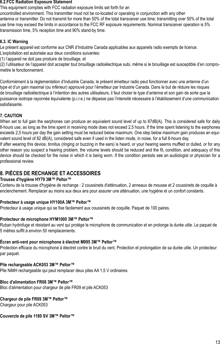 13FR6.2.FCC Radiation Exposure StatementThis equipment complies with FCC radiation exposure limits set forth for anuncontrolled environment. This transmitter must not be co-located or operating in conjunction with any otherantenna or transmitter. Do not transmit for more than 50% of the total transceiver use time; transmitting over 50% of the total use time may exceed the limits in accordance to the FCC RF exposure requirements. Nominal transceiver operation is 5% transmission time, 5% reception time and 90% stand-by time.6.3. IC WarningLe présent appareil est conforme aux CNR d’Industrie Canada applicables aux appareils radio exempts de licence.L’exploitation est autorisée aux deux conditions suivantes: (1) l’appareil ne doit pas produire de brouillage, et(2) l’utilisateur de l’appareil doit accepter tout brouillage radioélectrique subi, même si le brouillage est susceptible d’en compro-mettre le fonctionnement.Conformément à la réglementation d’Industrie Canada, le présent émetteur radio peut fonctionner avec une antenne d’un type et d’un gain maximal (ou inférieur) approuvé pour l’émetteur par Industrie Canada. Dans le but de réduire les risques de brouillage radioélectrique à l’intention des autres utilisateurs, il faut choisir le type d’antenne et son gain de sorte que la puissance isotrope rayonnée équivalente (p.i.r.e.) ne dépasse pas l’intensité nécessaire à l’établissement d’une communication satisfaisante.7. CAUTIONWhen set to full gain the earphones can produce an equivalent sound level of up to 87dB(A). This is considered safe for daily 8-hours use, as long as the time spent in receiving mode does not exceed 2,5 hours. If the time spent listening to the earphones exceeds 2,5 hours per day the gain setting must be reduced below maximum. One step below maximum gain produces an equi-valent sound level of 82 dB(A), considered safe even if used in the listen mode, in noise, for a full 8-hours day. If after wearing this device, tinnitus (ringing or buzzing in the ears) is heard, or your hearing seems mufed or dulled, or for any other reason you suspect a hearing problem, the volume levels should be reduced and the t, condition, and adequacy of this device should be checked for the noise in which it is being worn. If the condition persists see an audiologist or physician for a professional review.8. PIÈCES DE RECHANGE ET ACCESSOIRESTrousse d&apos;hygiène HY79 3M™ Peltor™Contenu de la trousse d&apos;hygiène de rechange : 2 coussinets d&apos;atténuation, 2 anneaux de mousse et 2 coussinets de coquille à enclenchement. Remplacer au moins aux deux ans pour assurer une atténuation, une hygiène et un confort constants.Protecteur à usage unique HY100A 3M™ Peltor™ Protecteur à usage unique qui se xe facilement aux coussinets de coquille. Paquet de 100 paires.Protecteur de microphone HYM1000 3M™ Peltor™Ruban hydrofuge et résistant au vent qui protège le microphone de communication et en prolonge la durée utile. Le paquet de 5 mètres suft à environ 50 remplacements.Écran anti-vent pour microphone à électret M995 3M™ Peltor™Protection efcace du microphone à électret contre le bruit du vent. Protection et prolongation de sa durée utile. Un protecteur par paquet.Pile rechargeable ACK053 3M™ Peltor™Pile NiMH rechargeable qui peut remplacer deux piles AA 1,5 V ordinaires.Bloc d&apos;alimentation FR08 3M™ Peltor™Bloc d&apos;alimentation pour chargeur de pile FR09 et pile ACK053Chargeur de pile FR09 3M™ Peltor™Chargeur pour pile ACK053Couvercle de pile 1180 SV 3M™ Peltor™