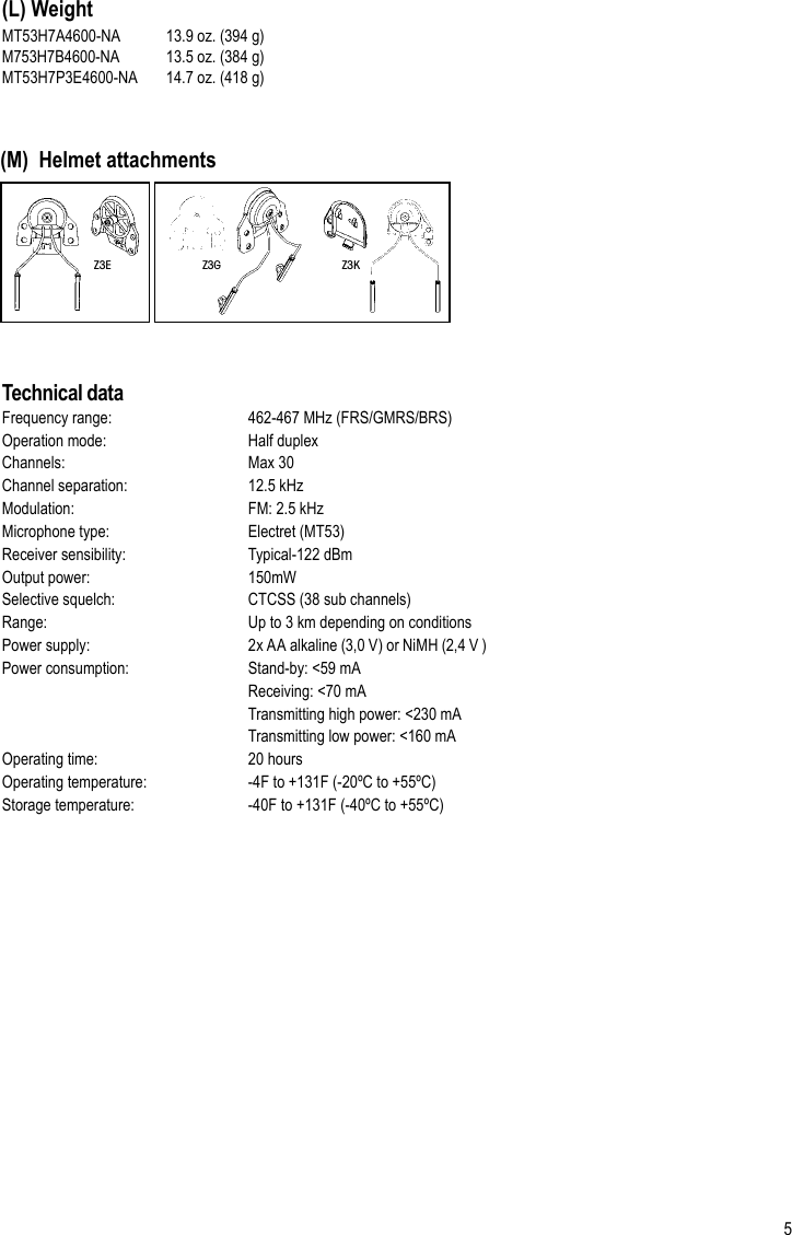 5(L) Weight Z3G Z3KZ3EMT53H7A4600-NA  13.9 oz. (394 g)M753H7B4600-NA  13.5 oz. (384 g)MT53H7P3E4600-NA   14.7 oz. (418 g)Technical dataFrequency range:     462-467 MHz (FRS/GMRS/BRS)Operation mode:     Half duplexChannels:      Max 30Channel separation:     12.5 kHz Modulation:      FM: 2.5 kHz Microphone type:     Electret (MT53)Receiver sensibility:     Typical-122 dBmOutput power:     150mWSelective squelch:     CTCSS (38 sub channels)Range:       Up to 3 km depending on conditionsPower supply:    2x AA alkaline (3,0 V) or NiMH (2,4 V )Power consumption:    Stand-by: &lt;59 mA      Receiving: &lt;70 mA      Transmitting high power: &lt;230 mA      Transmitting low power: &lt;160 mAOperating time:     20 hoursOperating temperature:     -4F to +131F (-20ºC to +55ºC)Storage temperature:     -40F to +131F (-40ºC to +55ºC)Frequency [Hz] 125 250 500 1000 2000 3150 4000 6300 8000 NRR CSA ClassMT7H7A4600-NAHead bandMean Attenuation [dB] 17.8 23.0 32.1 36.2 35.1 39.0 38.7 38.3 36.525 AStandard Deviation [dB] 4.4 3.2 2.8 3.0 2.4 3.8 3.0 3.5 3.9MT7H7B4600-NANeck bandMean Attenuation [dB] 18.9 25.9 35.2 37.0 34.9 40.6 39.9 39.7 39.726 AStandard Deviation [dB] 5.2 3.2 3.3 2.9 2.5 3.6 3.0 2.3 2.5MT7H7P3E4600-NAHelmet attachmentMean Attenuation [dB] 19.4 24.3 33.6 35.5 34.1 38.5 38.0 35.8 35.725 AStandard Deviation [dB] 3.4 3.3 3.8 1.7 2.6 3.6 3.1 5.4 5.4(M)  Helmet attachments