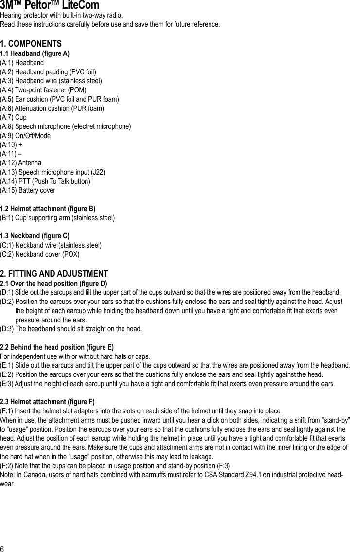 63M™ Peltor™ LiteComHearing protector with built-in two-way radio.Read these instructions carefully before use and save them for future reference.1. COMPONENTS1.1 Headband (gure A)(A:1) Headband(A:2) Headband padding (PVC foil)(A:3) Headband wire (stainless steel)(A:4) Two-point fastener (POM)(A:5) Ear cushion (PVC foil and PUR foam)(A:6) Attenuation cushion (PUR foam)(A:7) Cup(A:8) Speech microphone (electret microphone)(A:9) On/Off/Mode(A:10) +(A:11) –(A:12) Antenna(A:13) Speech microphone input (J22)(A:14) PTT (Push To Talk button)(A:15) Battery cover1.2 Helmet attachment (gure B)(B:1) Cup supporting arm (stainless steel)1.3 Neckband (gure C)(C:1) Neckband wire (stainless steel)(C:2) Neckband cover (POX)2. FITTING AND ADJUSTMENT2.1 Over the head position (gure D)(D:1) Slide out the earcups and tilt the upper part of the cups outward so that the wires are positioned away from the headband.(D:2) Position the earcups over your ears so that the cushions fully enclose the ears and seal tightly against the head. Adjust          the height of each earcup while holding the headband down until you have a tight and comfortable t that exerts even          pressure around the ears.(D:3) The headband should sit straight on the head.2.2 Behind the head position (gure E)For independent use with or without hard hats or caps. (E:1) Slide out the earcups and tilt the upper part of the cups outward so that the wires are positioned away from the headband.(E:2) Position the earcups over your ears so that the cushions fully enclose the ears and seal tightly against the head.(E:3) Adjust the height of each earcup until you have a tight and comfortable t that exerts even pressure around the ears.2.3 Helmet attachment (gure F)(F:1) Insert the helmet slot adapters into the slots on each side of the helmet until they snap into place.When in use, the attachment arms must be pushed inward until you hear a click on both sides, indicating a shift from ”stand-by” to ”usage” position. Position the earcups over your ears so that the cushions fully enclose the ears and seal tightly against the head. Adjust the position of each earcup while holding the helmet in place until you have a tight and comfortable t that exerts even pressure around the ears. Make sure the cups and attachment arms are not in contact with the inner lining or the edge of the hard hat when in the ”usage” position, otherwise this may lead to leakage.(F:2) Note that the cups can be placed in usage position and stand-by position (F:3)Note: In Canada, users of hard hats combined with earmuffs must refer to CSA Standard Z94.1 on industrial protective head-wear.EN