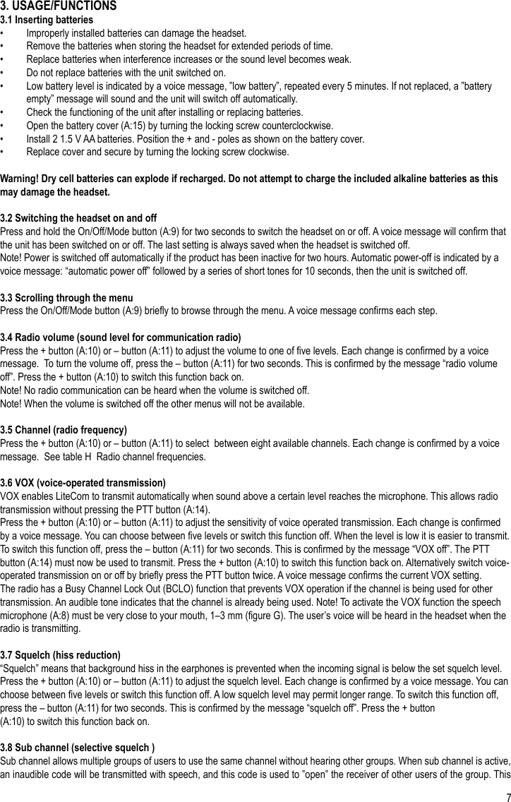 73. USAGE/FUNCTIONS3.1 Inserting batteries•  Improperly installed batteries can damage the headset.•  Remove the batteries when storing the headset for extended periods of time.•  Replace batteries when interference increases or the sound level becomes weak.•  Do not replace batteries with the unit switched on.•  Low battery level is indicated by a voice message, ”low battery”, repeated every 5 minutes. If not replaced, a ”battery empty” message will sound and the unit will switch off automatically.•  Check the functioning of the unit after installing or replacing batteries.•  Open the battery cover (A:15) by turning the locking screw counterclockwise.•  Install 2 1.5 V AA batteries. Position the + and - poles as shown on the battery cover.•  Replace cover and secure by turning the locking screw clockwise.Warning! Dry cell batteries can explode if recharged. Do not attempt to charge the included alkaline batteries as this may damage the headset.3.2 Switching the headset on and offPress and hold the On/Off/Mode button (A:9) for two seconds to switch the headset on or off. A voice message will conrm that the unit has been switched on or off. The last setting is always saved when the headset is switched off.Note! Power is switched off automatically if the product has been inactive for two hours. Automatic power-off is indicated by a voice message: “automatic power off” followed by a series of short tones for 10 seconds, then the unit is switched off.3.3 Scrolling through the menuPress the On/Off/Mode button (A:9) briey to browse through the menu. A voice message conrms each step.3.4 Radio volume (sound level for communication radio)Press the + button (A:10) or – button (A:11) to adjust the volume to one of ve levels. Each change is conrmed by a voice message.  To turn the volume off, press the – button (A:11) for two seconds. This is conrmed by the message “radio volume off”. Press the + button (A:10) to switch this function back on.Note! No radio communication can be heard when the volume is switched off.Note! When the volume is switched off the other menus will not be available.3.5 Channel (radio frequency)Press the + button (A:10) or – button (A:11) to select  between eight available channels. Each change is conrmed by a voice message.  See table H  Radio channel frequencies.3.6 VOX (voice-operated transmission)VOX enables LiteCom to transmit automatically when sound above a certain level reaches the microphone. This allows radio transmission without pressing the PTT button (A:14).Press the + button (A:10) or – button (A:11) to adjust the sensitivity of voice operated transmission. Each change is conrmed by a voice message. You can choose between ve levels or switch this function off. When the level is low it is easier to transmit. To switch this function off, press the – button (A:11) for two seconds. This is conrmed by the message “VOX off”. The PTT button (A:14) must now be used to transmit. Press the + button (A:10) to switch this function back on. Alternatively switch voice-operated transmission on or off by briey press the PTT button twice. A voice message conrms the current VOX setting.The radio has a Busy Channel Lock Out (BCLO) function that prevents VOX operation if the channel is being used for other transmission. An audible tone indicates that the channel is already being used. Note! To activate the VOX function the speech microphone (A:8) must be very close to your mouth, 1–3 mm (gure G). The user’s voice will be heard in the headset when the radio is transmitting.3.7 Squelch (hiss reduction)“Squelch” means that background hiss in the earphones is prevented when the incoming signal is below the set squelch level. Press the + button (A:10) or – button (A:11) to adjust the squelch level. Each change is conrmed by a voice message. You can choose between ve levels or switch this function off. A low squelch level may permit longer range. To switch this function off, press the – button (A:11) for two seconds. This is conrmed by the message “squelch off”. Press the + button(A:10) to switch this function back on.3.8 Sub channel (selective squelch )Sub channel allows multiple groups of users to use the same channel without hearing other groups. When sub channel is active, an inaudible code will be transmitted with speech, and this code is used to ”open” the receiver of other users of the group. This EN