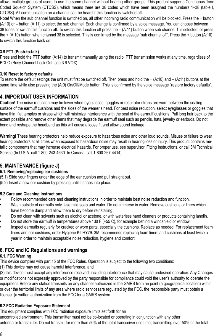 8allows multiple groups of users to use the same channel without hearing other groups. This product supports Continuous Tone Coded Squelch  System (CTCSS),  which means  there are  38 codes  which have  been assigned  the numbers  1–38 (table  I, CTCSS). All communication on a channel can be heard if this function is switched off.Note! When the sub channel function is switched on, all other incoming radio communication will be blocked. Press the + button (A:10) or – button (A:11) to select the sub channel. Each change is conrmed by a voice message. You can choose between 38 tones or switch this function off. To switch this function off press the – (A:11) button when sub channel 1 is selected, or press the + (A:10) button when channel 38 is selected. This is conrmed by the message “sub channel off”. Press the + button (A:10) to switch this function back on.3.9 PTT (Push-to-talk)Press and hold the PTT button (A:14) to transmit manually using the radio. PTT transmission works at any time, regardless of BCLO (Busy Channel Lock Out, see 3.6 VOX).3.10 Reset to factory defaultsTo restore the default settings the unit must rst be switched off. Then press and hold the + (A:10) and – (A:11) buttons at the same time while also pressing the (A:9) On/Off/Mode button. This is conrmed by the voice message “restore factory defaults”.4. IMPORTANT USER INFORMATIONCaution! The noise reduction may be lower when eyeglasses, goggles or respirator straps are worn between the sealing surface of the earmuff cushions and the sides of the wearer’s head. For best noise reduction, select eyeglasses or goggles that have thin, at temples or straps which will minimize interference with the seal of the earmuff cushions. Pull long hair back to the extent possible and remove other items that may degrade the earmuff seal such as pencils, hats, jewelry or earbuds. Do not bend and reshape the headband as this will cause a loose t and allow sound leakage.Warning! These hearing protectors help reduce exposure to hazardous noise and other loud sounds. Misuse or failure to wear hearing protectors at all times when exposed to hazardous noise may result in hearing loss or injury. This product contains me-tallic components that may increase electrical hazards. For proper use, see supervisor, Fitting Instructions, or call 3M Technical Service (In U.S.A. call 1-800-243-4630. In Canada, call 1-800-267-4414)5. MAINTENANCE (gure J)5.1. Removing/replacing ear cushions(5.1) Slide your ngers under the edge of the ear cushion and pull straight out.(5.2) Insert a new ear cushion by pressing until it snaps into place.5.2 Care and Cleaning Instructions•  Follow recommended care and cleaning instructions in order to maintain best noise reduction and function.•  Wash outside of earmuffs only. Use mild soap and water. Do not immerse in water. Remove cushions or liners which have become damp and allow them to dry before reinstalling.•  Do not clean with solvents such as alcohol or acetone, or with waterless hand cleaners or products containing lanolin.•  Do not store the earmuff in temperatures above 130 F (+55 C), for example behind a windshield or window.•  Inspect earmuffs regularly for cracked or worn parts, especially the cushions. Replace as needed. For replacement foam liners and ear cushions, order Hygiene Kit HY79. 3M recommends replacing foam liners and cushions at least twice a year in order to maintain acceptable noise reduction, hygiene and comfort.6. FCC and IC Regulations and warnings6.1. FCC WarningThis device complies with part 15 of the FCC Rules. Operation is subject to the following two conditions:(1) This device may not cause harmful interference, and (2) this device must accept any interference received, including interference that may cause undesired operation. Any Changes or modications not expressly approved by the party responsible for compliance could void the user’s authority to operate the equipment. Before any station transmits on any channel authorized in the GMRS from an point (a geographical location) within or over the territorial limits of any area where radio servicesare regulated by the FCC, the responsible party must obtain a license  (a written authorization from the FCC for a GMRS system .6.2.FCC Radiation Exposure StatementThis equipment complies with FCC radiation exposure limits set forth for anuncontrolled environment. This transmitter must not be co-located or operating in conjunction with any otherantenna or transmitter. Do not transmit for more than 50% of the total transceiver use time; transmitting over 50% of the total EN