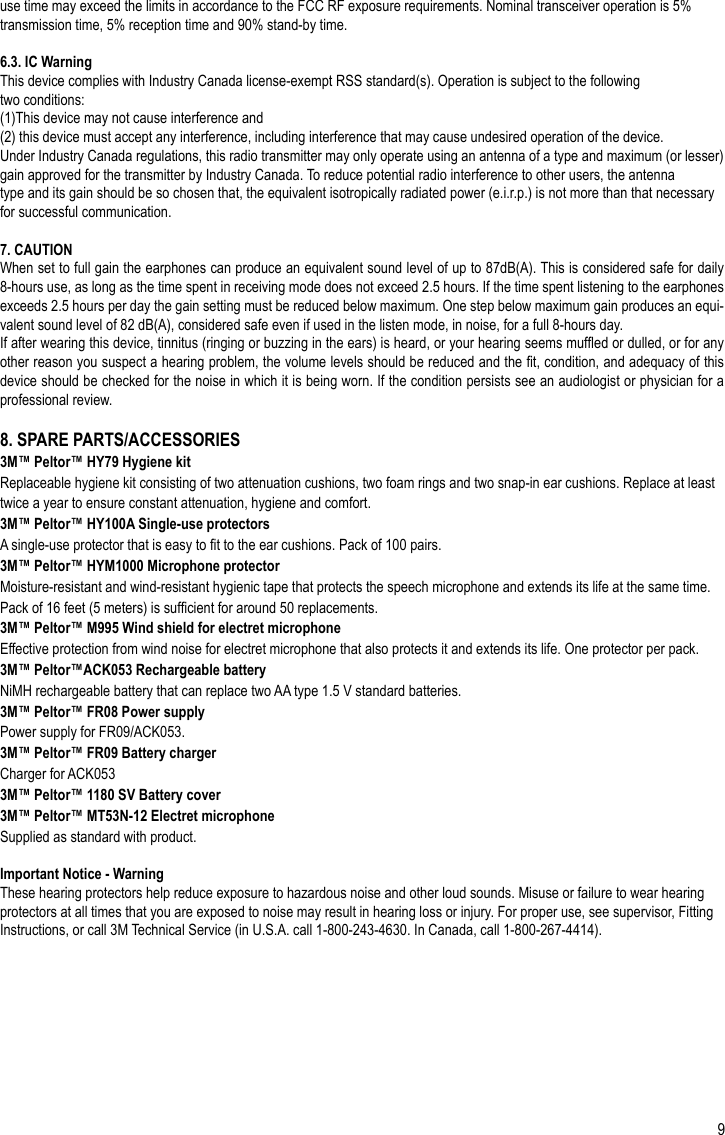 9use time may exceed the limits in accordance to the FCC RF exposure requirements. Nominal transceiver operation is 5% transmission time, 5% reception time and 90% stand-by time.6.3. IC WarningThis device complies with Industry Canada license-exempt RSS standard(s). Operation is subject to the following two conditions:(1)This device may not cause interference and(2) this device must accept any interference, including interference that may cause undesired operation of the device.Under Industry Canada regulations, this radio transmitter may only operate using an antenna of a type and maximum (or lesser) gain approved for the transmitter by Industry Canada. To reduce potential radio interference to other users, the antennatype and its gain should be so chosen that, the equivalent isotropically radiated power (e.i.r.p.) is not more than that necessary for successful communication.7. CAUTIONWhen set to full gain the earphones can produce an equivalent sound level of up to 87dB(A). This is considered safe for daily 8-hours use, as long as the time spent in receiving mode does not exceed 2.5 hours. If the time spent listening to the earphones exceeds 2.5 hours per day the gain setting must be reduced below maximum. One step below maximum gain produces an equi-valent sound level of 82 dB(A), considered safe even if used in the listen mode, in noise, for a full 8-hours day. If after wearing this device, tinnitus (ringing or buzzing in the ears) is heard, or your hearing seems mufed or dulled, or for any other reason you suspect a hearing problem, the volume levels should be reduced and the t, condition, and adequacy of this device should be checked for the noise in which it is being worn. If the condition persists see an audiologist or physician for a professional review.8. SPARE PARTS/ACCESSORIES3M™ Peltor™ HY79 Hygiene kitReplaceable hygiene kit consisting of two attenuation cushions, two foam rings and two snap-in ear cushions. Replace at least twice a year to ensure constant attenuation, hygiene and comfort.3M™ Peltor™ HY100A Single-use protectorsA single-use protector that is easy to t to the ear cushions. Pack of 100 pairs.3M™ Peltor™ HYM1000 Microphone protectorMoisture-resistant and wind-resistant hygienic tape that protects the speech microphone and extends its life at the same time. Pack of 16 feet (5 meters) is sufcient for around 50 replacements.3M™ Peltor™ M995 Wind shield for electret microphoneEffective protection from wind noise for electret microphone that also protects it and extends its life. One protector per pack.3M™ Peltor™ACK053 Rechargeable batteryNiMH rechargeable battery that can replace two AA type 1.5 V standard batteries.3M™ Peltor™ FR08 Power supplyPower supply for FR09/ACK053.3M™ Peltor™ FR09 Battery chargerCharger for ACK0533M™ Peltor™ 1180 SV Battery cover3M™ Peltor™ MT53N-12 Electret microphoneSupplied as standard with product.Important Notice - WarningThese hearing protectors help reduce exposure to hazardous noise and other loud sounds. Misuse or failure to wear hearing protectors at all times that you are exposed to noise may result in hearing loss or injury. For proper use, see supervisor, Fitting Instructions, or call 3M Technical Service (in U.S.A. call 1-800-243-4630. In Canada, call 1-800-267-4414).EN