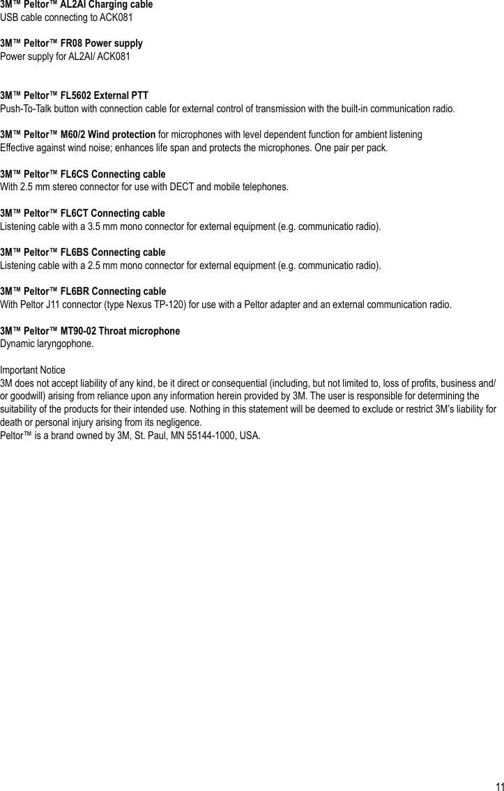 113M™ Peltor™ AL2AI Charging cableUSB cable connecting to ACK0813M™ Peltor™ FR08 Power supplyPower supply for AL2AI/ ACK0813M™ Peltor™ FL5602 External PTTPush-To-Talk button with connection cable for external control of transmission with the built-in communication radio.3M™ Peltor™ M60/2 Wind protection for microphones with level dependent function for ambient listeningEffective against wind noise; enhances life span and protects the microphones. One pair per pack.3M™ Peltor™ FL6CS Connecting cableWith 2.5 mm stereo connector for use with DECT and mobile telephones.3M™ Peltor™ FL6CT Connecting cableListening cable with a 3.5 mm mono connector for external equipment (e.g. communicatio radio).3M™ Peltor™ FL6BS Connecting cableListening cable with a 2.5 mm mono connector for external equipment (e.g. communicatio radio).3M™ Peltor™ FL6BR Connecting cableWith Peltor J11 connector (type Nexus TP-120) for use with a Peltor adapter and an external communication radio.3M™ Peltor™ MT90-02 Throat microphoneDynamic laryngophone.Important Notice3M does not accept liability of any kind, be it direct or consequential (including, but not limited to, loss of prots, business and/or goodwill) arising from reliance upon any information herein provided by 3M. The user is responsible for determining the suitability of the products for their intended use. Nothing in this statement will be deemed to exclude or restrict 3M’s liability for death or personal injury arising from its negligence. Peltor™ is a brand owned by 3M, St. Paul, MN 55144-1000, USA.EN