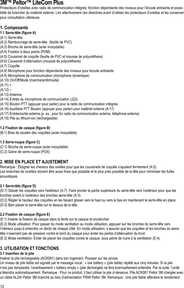 123M™ Peltor™ LiteCom PlusProtecteurs d’oreilles avec radio de communication intégrée, fonction dépendante des niveaux pour l’écoute ambiante et possi-bilité de brancher du matériel externe. Lire attentivement ces directives avant d’utiliser les protecteurs d’oreilles et les conserver pour consultation ultérieure.1. Composants1.1 Serre-tête (gure A)(A:1) Serre-tête (A:2) Rembourrage de serre-tête  (feuille de PVC)(A:3) Broche de serre-tête (acier inoxydable)(A:4) Fixation à deux points (POM)(A:5) Coussinet de coquille (feuille de PVC et mousse de polyuréthane)(A:6) Coussinet d’atténuation (mousse de polyuréthane)(A:7) Coquille(A:8) Microphone pour fonction dépendante des niveaux pour écoute ambiante(A:9) Microphone de communication (microphone dynamique)(A:10) On/Off/Mode (marche/arrêt/mode)(A:11) +(A:12) –(A:13) Antenne(A:14) Entrée du microphone de communication (J22)(A:15) Bouton PTT (appuyer pour parler) pour la radio de communication intégrée(A:16) Auxiliaire PTT Bouton (appuyer pour parler) pour matériel externe (A:17)(A:17) Entrée/sortie externe (p. ex., pour for radio de communication externe, téléphone externe)(A:18) Pile au lithium-ion (rechargeable)1.2 Fixation de casque (gure B)(B:1) Bras de soutien des coquilles (acier inoxydable)1.3 Serre-nuque (gure C)(C:1) Broche de serre-nuque (acier inoxydable)(C:2) Gaine de serre-nuque (POX)2. MISE EN PLACE ET AJUSTEMENTRemarque : Éloigner les cheveux des oreilles pour que les coussinets de coquille s’ajustent fermement (A:5).Les branches de lunettes doivent être aussi nes que possible et le plus près possible de la tête pour minimiser les fuites acoustiques.2.1 Serre-tête (gure D)(D:1) Glisser les coquilles vers l’extérieur (A:7). Faire pivoter la partie supérieure du serre-tête vers l’extérieur pour que les broches soient à l’extérieur des broches serre-tête (A:3).(D:2) Régler la hauteur des coquilles en les faisant glisser vers le haut ou vers le bas en maintenant le serre-tête en place.(D:3) Bien placer le serre-tête sur le dessus de la tête.2.2 Fixation de casque (gure E)(E:1) Insérer la xation de casque dans la fente sur le casque et enclencher.(E:2) Mode utilisation. Pour passer du mode ventilation au mode utilisation, appuyer sur les broches du serre-tête vers l’intérieur jusqu’à entendre un déclic de chaque côté. En mode utilisation, s’assurer que les coquilles et les broches du serre-tête n’exercent pas de pression contre le bord du casque pour éviter les pertes d’atténuation du bruit.(E:3) Mode ventilation. Éviter de placer les coquilles contre le casque, sous peine de nuire à la ventilation (E:4). 3. UTILISATION ET FONCTIONS3.1 Insertion de la pileInsérer la pile rechargeable (ACK081) dans son logement. Pousser sur les pinces.Un niveau de pile faible est signalé par le message vocal : « low battery » (pile faible) répété aux cinq minutes. Si la pile n’est pas remplacée, l’avertissement « battery empty » (pile déchargée) se fera éventuellement entendre. Par la suite, l’unité s’éteindra automatiquement. Remarque : Pour ce produit, il faut utiliser la pile ci-dessous. Pile ACK081 Peltor 3M chargée avec un câble AL2AI Peltor 3M branché au bloc d’alimentation FR08 Peltor 3M. Remarque : Une pile faible affectera le rendement.FR