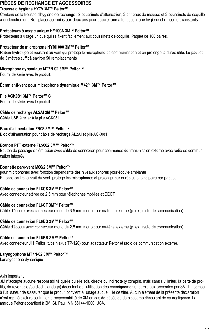 17PIÈCES DE RECHANGE ET ACCESSOIRESTrousse d&apos;hygiène HY79 3M™ Peltor™Contenu de la trousse d&apos;hygiène de rechange : 2 coussinets d&apos;atténuation, 2 anneaux de mousse et 2 coussinets de coquille à enclenchement. Remplacer au moins aux deux ans pour assurer une atténuation, une hygiène et un confort constants.Protecteurs à usage unique HY100A 3M™ Peltor™Protecteurs à usage unique qui se xent facilement aux coussinets de coquille. Paquet de 100 paires.Protecteur de microphone HYM1000 3M™ Peltor™Ruban hydrofuge et résistant au vent qui protège le microphone de communication et en prolonge la durée utile. Le paquet de 5 mètres suft à environ 50 remplacements.Microphone dynamique MT7N-02 3M™ Peltor™Fourni de série avec le produit.Écran anti-vent pour microphone dynamique M42/1 3M™ Peltor™Pile ACK081 3M™ Peltor™ CFourni de série avec le produit.Câble de recharge AL2AI 3M™ Peltor™Câble USB à relier à la pile ACK081Bloc d&apos;alimentation FR08 3M™ Peltor™Bloc d&apos;alimentation pour câble de recharge AL2AI et pile ACK081Bouton PTT externe FL5602 3M™ Peltor™Bouton de passage en émission avec câble de connexion pour commande de transmission externe avec radio de communi-cation intégrée.Bonnette pare-vent M60/2 3M™ Peltor™ pour microphones avec fonction dépendante des niveaux sonores pour écoute ambianteEfcace contre le bruit du vent, protège les microphones et prolonge leur durée utile. Une paire par paquet.Câble de connexion FL6CS 3M™ Peltor™Avec connecteur stéréo de 2,5 mm pour téléphones mobiles et DECTCâble de connexion FL6CT 3M™ Peltor™ Câble d&apos;écoute avec connecteur mono de 3,5 mm mono pour matériel externe (p. ex., radio de communication).Câble de connexion FL6BS 3M™ Peltor™Câble d&apos;écoute avec connecteur mono de 2,5 mm mono pour matériel externe (p. ex., radio de communication).Câble de connexion FL6BR 3M™ Peltor™Avec connecteur J11 Peltor (type Nexus TP-120) pour adaptateur Peltor et radio de communication externe.Laryngophone MT7N-02 3M™ Peltor™ Laryngophone dynamiqueAvis important3M n’accepte aucune responsabilité quelle qu’elle soit, directe ou indirecte (y compris, mais sans s’y limiter, la perte de pro-ts, de revenus et/ou d&apos;achalandage) découlant de l’utilisation des renseignements fournis aux présentes par 3M. Il incombe à l&apos;utilisateur de s&apos;assurer que le produit convient à l&apos;usage auquel il le destine. Aucun élément de la présente déclaration n’est réputé exclure ou limiter la responsabilité de 3M en cas de décès ou de blessures découlant de sa négligence. La marque Peltor appartient à 3M, St. Paul, MN 55144-1000, USA.FR