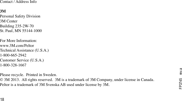 18FP3745    rev.aContact / Address Info3MPersonal Safety Division3M CenterBuilding 235-2W-70St. Paul, MN 55144-1000For More Information:www.3M.com/PeltorTechnical Assistance (U.S.A.)1-800-665-2942Customer Service (U.S.A.)1-800-328-1667Please recycle.  Printed in Sweden.© 3M 2013.  All rights reserved.  3M is a trademark of 3M Company, under license in Canada.  Peltor is a trademark of 3M Svenska AB used under license by 3M.  