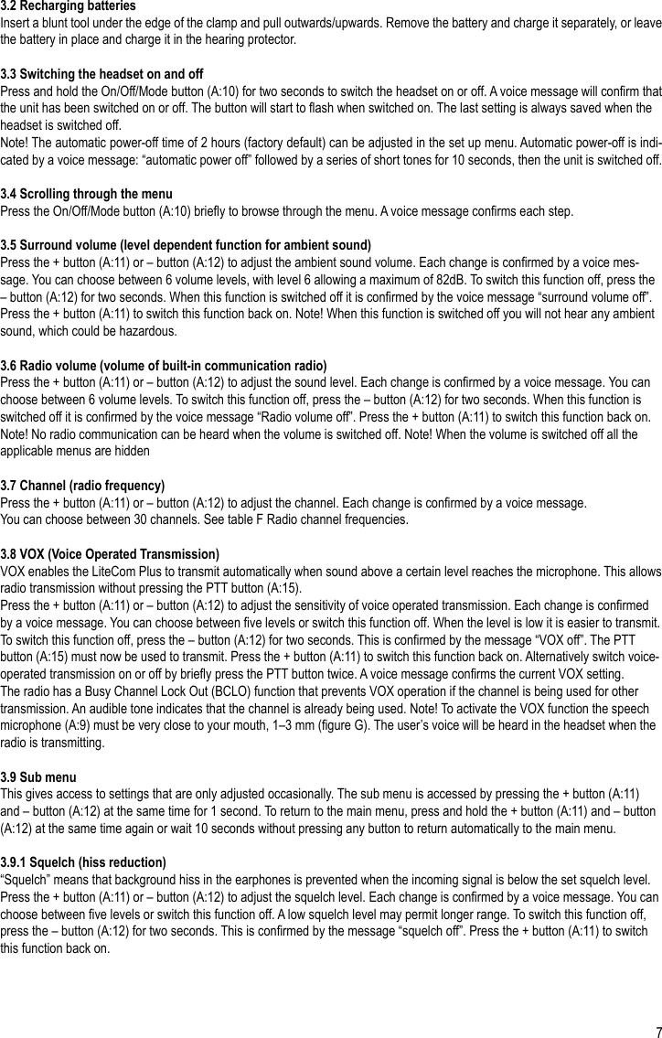73.2 Recharging batteriesInsert a blunt tool under the edge of the clamp and pull outwards/upwards. Remove the battery and charge it separately, or leave the battery in place and charge it in the hearing protector.3.3 Switching the headset on and offPress and hold the On/Off/Mode button (A:10) for two seconds to switch the headset on or off. A voice message will conrm that the unit has been switched on or off. The button will start to ash when switched on. The last setting is always saved when the headset is switched off.Note! The automatic power-off time of 2 hours (factory default) can be adjusted in the set up menu. Automatic power-off is indi-cated by a voice message: “automatic power off” followed by a series of short tones for 10 seconds, then the unit is switched off.3.4 Scrolling through the menuPress the On/Off/Mode button (A:10) briey to browse through the menu. A voice message conrms each step.3.5 Surround volume (level dependent function for ambient sound)Press the + button (A:11) or – button (A:12) to adjust the ambient sound volume. Each change is conrmed by a voice mes-sage. You can choose between 6 volume levels, with level 6 allowing a maximum of 82dB. To switch this function off, press the – button (A:12) for two seconds. When this function is switched off it is conrmed by the voice message “surround volume off”. Press the + button (A:11) to switch this function back on. Note! When this function is switched off you will not hear any ambient sound, which could be hazardous.3.6 Radio volume (volume of built-in communication radio)Press the + button (A:11) or – button (A:12) to adjust the sound level. Each change is conrmed by a voice message. You can choose between 6 volume levels. To switch this function off, press the – button (A:12) for two seconds. When this function is switched off it is conrmed by the voice message “Radio volume off”. Press the + button (A:11) to switch this function back on. Note! No radio communication can be heard when the volume is switched off. Note! When the volume is switched off all the applicable menus are hidden3.7 Channel (radio frequency)Press the + button (A:11) or – button (A:12) to adjust the channel. Each change is conrmed by a voice message.You can choose between 30 channels. See table F Radio channel frequencies.3.8 VOX (Voice Operated Transmission)VOX enables the LiteCom Plus to transmit automatically when sound above a certain level reaches the microphone. This allows radio transmission without pressing the PTT button (A:15).Press the + button (A:11) or – button (A:12) to adjust the sensitivity of voice operated transmission. Each change is conrmed by a voice message. You can choose between ve levels or switch this function off. When the level is low it is easier to transmit. To switch this function off, press the – button (A:12) for two seconds. This is conrmed by the message “VOX off”. The PTT button (A:15) must now be used to transmit. Press the + button (A:11) to switch this function back on. Alternatively switch voice-operated transmission on or off by briey press the PTT button twice. A voice message conrms the current VOX setting.The radio has a Busy Channel Lock Out (BCLO) function that prevents VOX operation if the channel is being used for other transmission. An audible tone indicates that the channel is already being used. Note! To activate the VOX function the speech microphone (A:9) must be very close to your mouth, 1–3 mm (gure G). The user’s voice will be heard in the headset when the radio is transmitting.3.9 Sub menuThis gives access to settings that are only adjusted occasionally. The sub menu is accessed by pressing the + button (A:11) and – button (A:12) at the same time for 1 second. To return to the main menu, press and hold the + button (A:11) and – button (A:12) at the same time again or wait 10 seconds without pressing any button to return automatically to the main menu.3.9.1 Squelch (hiss reduction)“Squelch” means that background hiss in the earphones is prevented when the incoming signal is below the set squelch level.Press the + button (A:11) or – button (A:12) to adjust the squelch level. Each change is conrmed by a voice message. You can choose between ve levels or switch this function off. A low squelch level may permit longer range. To switch this function off, press the – button (A:12) for two seconds. This is conrmed by the message “squelch off”. Press the + button (A:11) to switch this function back on.EN