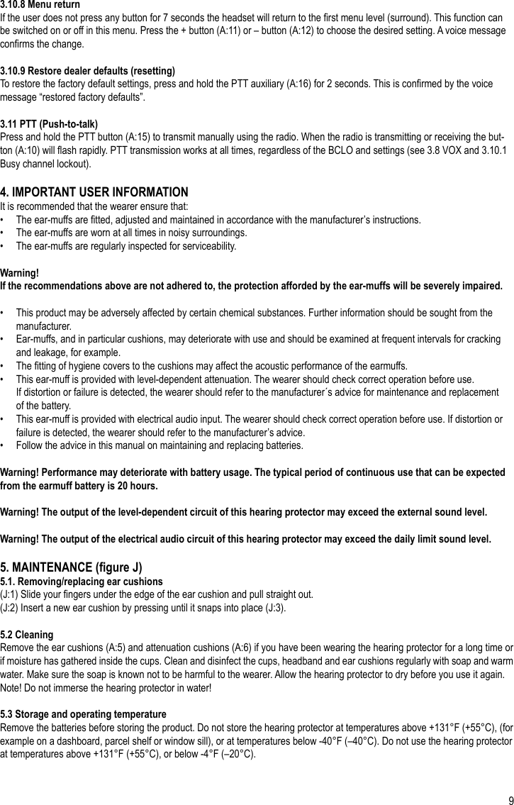 93.10.8 Menu returnIf the user does not press any button for 7 seconds the headset will return to the rst menu level (surround). This function can be switched on or off in this menu. Press the + button (A:11) or – button (A:12) to choose the desired setting. A voice message conrms the change.3.10.9 Restore dealer defaults (resetting)To restore the factory default settings, press and hold the PTT auxiliary (A:16) for 2 seconds. This is conrmed by the voice message “restored factory defaults”.3.11 PTT (Push-to-talk)Press and hold the PTT button (A:15) to transmit manually using the radio. When the radio is transmitting or receiving the but-ton (A:10) will ash rapidly. PTT transmission works at all times, regardless of the BCLO and settings (see 3.8 VOX and 3.10.1 Busy channel lockout).4. IMPORTANT USER INFORMATIONIt is recommended that the wearer ensure that:•   The ear-muffs are tted, adjusted and maintained in accordance with the manufacturer’s instructions.•   The ear-muffs are worn at all times in noisy surroundings.•   The ear-muffs are regularly inspected for serviceability.Warning! If the recommendations above are not adhered to, the protection afforded by the ear-muffs will be severely impaired.•   This product may be adversely affected by certain chemical substances. Further information should be sought from the   manufacturer.•   Ear-muffs, and in particular cushions, may deteriorate with use and should be examined at frequent intervals for cracking   and leakage, for example.•   The tting of hygiene covers to the cushions may affect the acoustic performance of the earmuffs.•   This ear-muff is provided with level-dependent attenuation. The wearer should check correct operation before use.   If distortion or failure is detected, the wearer should refer to the manufacturer´s advice for maintenance and replacement   of the battery.•   This ear-muff is provided with electrical audio input. The wearer should check correct operation before use. If distortion or   failure is detected, the wearer should refer to the manufacturer’s advice.•   Follow the advice in this manual on maintaining and replacing batteries.Warning! Performance may deteriorate with battery usage. The typical period of continuous use that can be expected from the earmuff battery is 20 hours.Warning! The output of the level-dependent circuit of this hearing protector may exceed the external sound level.Warning! The output of the electrical audio circuit of this hearing protector may exceed the daily limit sound level.5. MAINTENANCE (gure J)5.1. Removing/replacing ear cushions(J:1) Slide your ngers under the edge of the ear cushion and pull straight out.(J:2) Insert a new ear cushion by pressing until it snaps into place (J:3).5.2 CleaningRemove the ear cushions (A:5) and attenuation cushions (A:6) if you have been wearing the hearing protector for a long time or if moisture has gathered inside the cups. Clean and disinfect the cups, headband and ear cushions regularly with soap and warm water. Make sure the soap is known not to be harmful to the wearer. Allow the hearing protector to dry before you use it again.Note! Do not immerse the hearing protector in water!5.3 Storage and operating temperatureRemove the batteries before storing the product. Do not store the hearing protector at temperatures above +131°F (+55°C), (for example on a dashboard, parcel shelf or window sill), or at temperatures below -40°F (–40°C). Do not use the hearing protector at temperatures above +131°F (+55°C), or below -4°F (–20°C).EN