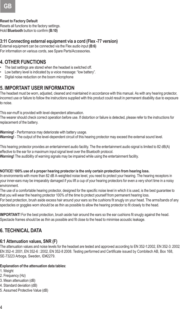 4 5Reset to Factory DefaultResets all functions to the factory settings.Hold Bluetooth button to conrm (B:10)3:11 Connecting external equipment via a cord (Flex -77 version)External equipment can be connected via the Flex audio input (B:6) For information on various cords, see Spare Parts/Accessories.4. OTHER FUNCTIONS•  The last settings are stored when the headset is switched off.•  Low battery level is indicated by a voice message: “low battery”.•  Digital noise reduction on the boom microphone5. IMPORTANT USER INFORMATIONThe headset must be worn, adjusted, cleaned and maintained in accordance with this manual. As with any hearing protector, incorrect use or failure to follow the instructions supplied with this product could result in permanent disability due to exposure to noise.This ear-muff is provided with level-dependent attenuation.The wearer should check correct operation before use. If distortion or failure is detected, please refer to the instructions for replacement of the battery.Warning! - Performance may deteriorate with battery usage. Warning! - The output of the level-dependent circuit of this hearing protector may exceed the external sound level.This hearing protector provides an entertainment audio facility. The the entertainment audio signal is limited to 82 dB(A) effective to the ear for a maximum input signal level over the Bluetooth protocol. Warning! The audibility of warning signals may be impaired while using the entertainment facility.NOTICE! 100% use of a proper hearing protector is the only certain protection from hearing loss.In environments with more than 82 dB A-weighted noise level, you need to protect your hearing. The hearing receptors in your inner-ears may be irreparably damaged if you lift a cup of your hearing protectors for even a very short time in a noisy environment.The use of a comfortable hearing protector, designed for the specic noise level in which it is used, is the best guarantee to that you will wear the hearing protector 100% of the time to protect yourself from permanent hearing loss.For best protection, brush aside excess hair around your ears so the cushions t snugly on your head. The arms/bands of any spectacles or goggles worn should be as thin as possible to allow the hearing protector to t closely to the head.IMPORTANT! For the best protection, brush aside hair around the ears so the ear cushions t snugly against the head. Spectacle frames should be as thin as possible and t close to the head to minimise acoustic leakage.6. TECHNICAL DATA6:1 Attenuation values, SNR (F)The attenuation values and noise levels for the headset are tested and approved according to EN 352-1:2002, EN 352-3: 2002, EN 352-4: 2001, EN 352-6 : 2002, EN 352-8 2008. Testing performed and Certicate issued by Combitech AB, Box 168, SE-73223 Arboga, Sweden, ID#2279.Explanation of the attenuation data tables:1. Weight2. Frequency (Hz)3. Mean attenuation (dB)4. Standard deviation (dB)5. Assumed Protective Value (dB)GB