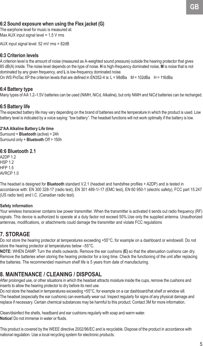 5GB6:2 Sound exposure when using the Flex jacket (G)The earphone level for music is measured at:Max AUX input signal level = 1,5 V rmsAUX input signal level: 52 mV rms = 82dB6:3 Criterion levelsA criterion level is the amount of noise (measured as A-weighted sound pressure) outside the hearing protector that gives 85 dB(A) inside. The noise level depends on the type of noise. H is high-frequency dominated noise, M is noise that is not dominated by any given frequency, and L is low-frequency dominated noise.On WS ProTac XP the criterion levels that are dened in EN352-4 is: L = 98dBa    M = 102dBa    H = 116dBa6:4 Battery typeMany types of AA 1.2–1.5V batteries can be used (NiMH, NiCd, Alkaline), but only NiMH and NiCd batteries can be recharged.6:5 Battery lifeThe expected battery life may vary depending on the brand of batteries and the temperature in which the product is used. Low battery level is indicated by a voice saying: “low battery”. The headset functions will not work optimally if the battery is low.2*AA Alkaline Battery Life timeSurround + Bluetooth (active) &gt; 24hSurround only + Bluetooth Off &gt; 150h6:6 Bluetooth 2.1A2DP 1.2HSP 1.2HFP 1.5AVRCP 1.0The headset is designed for Bluetooth standard V.2.1 (headset and handsfree proles + A2DP) and is tested in accordance with: EN 300 328-17 (radio test), EN 301 489-1/-17 (EMC test), EN 60 950-1 (electric safety), FCC part 15.247 (US radio test) and I.C. (Canadian radio test).Safety informationYour wireless transceiver contains low power transmitter. When the transmitter is activated it sends out radio frequency (RF) signals. This device is authorized to operate at a duty factor not exceed 50%.Use only the supplied antenna. Unauthorized antennas, modications, or attachments could damage the transmitter and violate FCC regulations7. STORAGEDo not store the hearing protector at temperatures exceeding +55°C, for example on a dashboard or windowsill. Do not store the hearing protector at temperatures below –55°C.NOTE: WHEN DAMP. Turn the shells outwards. Remove the ear cushions (E) so that the attenuation cushions can dry. Remove the batteries when storing the hearing protector for a long time. Check the functioning of the unit after replacing the batteries. The recommended maximum shelf life is 5 years from date of manufacturing.8. MAINTENANCE / CLEANING / DISPOSALAfter prolonged use, or other situations in which the headset attracts moisture inside the cups, remove the cushions and inserts to allow the hearing protector to dry before its next use. Do not store the headset in temperatures exceeding +55°C, for example on a car dashboard/hat shelf or window sill.The headset (especially the ear cushions) can eventually wear out. Inspect regularly for signs of any physical damage and replace if necessary. Certain chemical substances may be harmful to this product. Contact 3M for more information.Clean/disinfect the shells, headband and ear cushions regularly with soap and warm water. Notice! Do not immerse in water or uids. This product is covered by the WEEE directive 2002/96/EC and is recyclable. Dispose of the product in accordance with national regulation. Use a local recycling system for electronic products.
