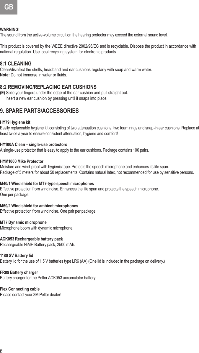 6 7GBWARNING!The sound from the active-volume circuit on the hearing protector may exceed the external sound level.This product is covered by the WEEE directive 2002/96/EC and is recyclable. Dispose the product in accordance with national regulation. Use local recycling system for electronic products.8:1 CLEANINGClean/disinfect the shells, headband and ear cushions regularly with soap and warm water.Note: Do not immerse in water or uids. 8:2 REMOVING/REPLACING EAR CUSHIONS(E) Slide your ngers under the edge of the ear cushion and pull straight out.  Insert a new ear cushion by pressing until it snaps into place.9. SPARE PARTS/ACCESSORIESHY79 Hygiene kitEasily replaceable hygiene kit consisting of two attenuation cushions, two foam rings and snap-in ear cushions. Replace atleast twice a year to ensure consistent attenuation, hygiene and comfort!HY100A Clean – single-use protectorsA single-use protector that is easy to apply to the ear cushions. Package contains 100 pairs.HYM1000 Mike ProtectorMoisture and wind-proof with hygienic tape. Protects the speech microphone and enhances its life span.Package of 5 meters for about 50 replacements. Contains natural latex, not recommended for use by sensitive persons.M40/1 Wind shield for MT7-type speech microphonesEffective protection from wind noise. Enhances the life span and protects the speech microphone.One per package.M60/2 Wind shield for ambient microphonesEffective protection from wind noise. One pair per package.MT7 Dynamic microphoneMicrophone boom with dynamic microphone.ACK053 Rechargeable battery packRechargeable NiMH Battery pack, 2500 mAh.1180 SV Battery lidBattery lid for the use of 1.5 V batteries type LR6 (AA) (One lid is included in the package on delivery.)FR09 Battery chargerBattery charger for the Peltor ACK053 accumulator battery.Flex Connecting cablePlease contact your 3M Peltor dealer!