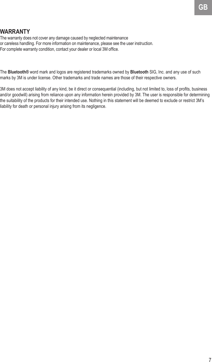 7GBWARRANTYThe warranty does not cover any damage caused by neglected maintenance or careless handling. For more information on maintenance, please see the user instruction.For complete warranty condition, contact your dealer or local 3M ofce.The Bluetooth® word mark and logos are registered trademarks owned by Bluetooth SIG, Inc. and any use of such marks by 3M is under license. Other trademarks and trade names are those of their respective owners.3M does not accept liability of any kind, be it direct or consequential (including, but not limited to, loss of prots, business and/or goodwill) arising from reliance upon any information herein provided by 3M. The user is responsible for determining the suitability of the products for their intended use. Nothing in this statement will be deemed to exclude or restrict 3M’s liability for death or personal injury arising from its negligence.