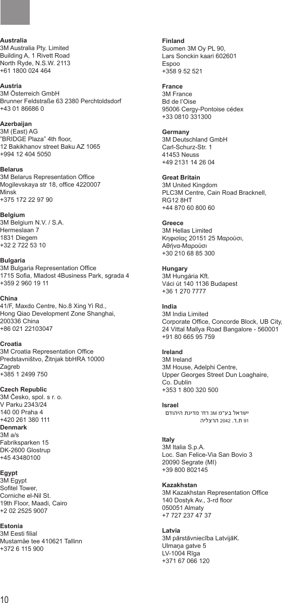 10 11Australia 3M Australia Pty. LimitedBuilding A, 1 Rivett RoadNorth Ryde, N.S.W. 2113+61 1800 024 464Austria 3M Österreich GmbHBrunner Feldstraße 63 2380 Perchtoldsdorf+43 01 86686 0Azerbaijan3M (East) AG”BRIDGE Plaza” 4th oor, 12 Bakikhanov street Baku AZ 1065+994 12 404 5050Belarus 3M Belarus Representation Ofce Mogilevskaya str 18, ofce 4220007 Minsk+375 172 22 97 90Belgium 3M Belgium N.V. / S.A.Hermeslaan 71831 Diegem+32 2 722 53 10Bulgaria 3M Bulgaria Representation Ofce1715 Soa, Mladost 4Business Park, sgrada 4+359 2 960 19 11China41/F, Maxdo Centre, No.8 Xing Yi Rd., Hong Qiao Development Zone Shanghai,200336 China +86 021 22103047Croatia 3M Croatia Representation OfcePredstavništvo, Žitnjak bbHRA 10000 Zagreb+385 1 2499 750Czech Republic 3M Česko, spol. s r. o. V Parku 2343/24140 00 Praha 4+420 261 380 111Denmark 3M a/sFabriksparken 15DK-2600 Glostrup+45 43480100Egypt 3M EgyptSotel Tower, Corniche el-Nil St.19th Floor, Maadi, Cairo+2 02 2525 9007Estonia 3M Eesti lialMustamäe tee 410621 Tallinn+372 6 115 900Finland Suomen 3M Oy PL 90, Lars Sonckin kaari 602601 Espoo+358 9 52 521France 3M FranceBd de l’Oise95006 Cergy-Pontoise cédex+33 0810 331300Germany 3M Deutschland GmbHCarl-Schurz-Str. 141453 Neuss+49 2131 14 26 04Great Britain 3M United Kingdom PLC3M Centre, Cain Road Bracknell, RG12 8HT+44 870 60 800 60Greece 3M Hellas LimitedΚηφισίας 20151 25 Μαρούσι, Αθήνα-Μαρούσι+30 210 68 85 300Hungary 3M Hungária Kft.Váci út 140 1136 Budapest+36 1 270 7777India3M India LimitedCorporate Ofce, Concorde Block, UB City, 24 Vittal Mallya Road Bangalore - 560001+91 80 665 95 759Ireland 3M Ireland3M House, Adelphi Centre, Upper Georges Street Dun Loaghaire, Co. Dublin+353 1 800 320 500Israel  םדוהיה תנידמ ’חר 3M מ”עב לארשי הילצרה 2042 .ד.ת 91Italy 3M Italia S.p.A.Loc. San Felice-Via San Bovio 3 20090 Segrate (MI)+39 800 802145Kazakhstan 3M Kazakhstan Representation Ofce140 Dostyk Av., 3-rd oor050051 Almaty+7 727 237 47 37Latvia 3M pārstāvniecība LatvijāK. Ulmaņa gatve 5LV-1004 Rīga+371 67 066 120