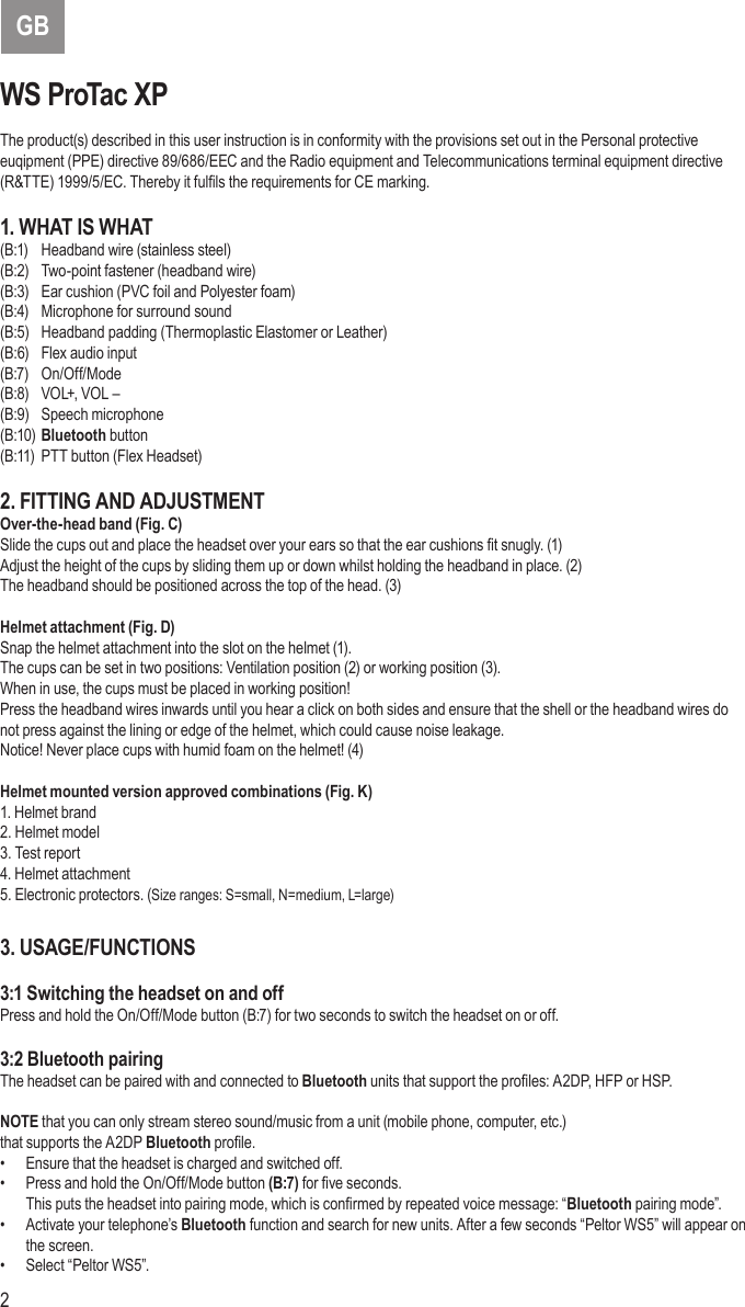 2 3GBWS ProTac XPThe product(s) described in this user instruction is in conformity with the provisions set out in the Personal protective euqipment (PPE) directive 89/686/EEC and the Radio equipment and Telecommunications terminal equipment directive (R&amp;TTE) 1999/5/EC. Thereby it fulls the requirements for CE marking.1. WHAT IS WHAT(B:1)  Headband wire (stainless steel)(B:2)  Two-point fastener (headband wire)(B:3)  Ear cushion (PVC foil and Polyester foam)(B:4)  Microphone for surround sound(B:5)  Headband padding (Thermoplastic Elastomer or Leather)(B:6)  Flex audio input(B:7) On/Off/Mode(B:8)  VOL+, VOL –(B:9)  Speech microphone(B:10) Bluetooth button(B:11)  PTT button (Flex Headset)2. FITTING AND ADJUSTMENTOver-the-head band (Fig. C)Slide the cups out and place the headset over your ears so that the ear cushions t snugly. (1)Adjust the height of the cups by sliding them up or down whilst holding the headband in place. (2)The headband should be positioned across the top of the head. (3)Helmet attachment (Fig. D)Snap the helmet attachment into the slot on the helmet (1).The cups can be set in two positions: Ventilation position (2) or working position (3).When in use, the cups must be placed in working position!Press the headband wires inwards until you hear a click on both sides and ensure that the shell or the headband wires donot press against the lining or edge of the helmet, which could cause noise leakage.Notice! Never place cups with humid foam on the helmet! (4)Helmet mounted version approved combinations (Fig. K)1. Helmet brand2. Helmet model3. Test report4. Helmet attachment5. Electronic protectors. (Size ranges: S=small, N=medium, L=large)3. USAGE/FUNCTIONS3:1 Switching the headset on and offPress and hold the On/Off/Mode button (B:7) for two seconds to switch the headset on or off.3:2 Bluetooth pairingThe headset can be paired with and connected to Bluetooth units that support the proles: A2DP, HFP or HSP.NOTE that you can only stream stereo sound/music from a unit (mobile phone, computer, etc.)that supports the A2DP Bluetooth prole.•  Ensure that the headset is charged and switched off.•  Press and hold the On/Off/Mode button (B:7) for ve seconds. This puts the headset into pairing mode, which is conrmed by repeated voice message: “Bluetooth pairing mode”.•  Activate your telephone’s Bluetooth function and search for new units. After a few seconds “Peltor WS5” will appear on the screen.•  Select “Peltor WS5”.