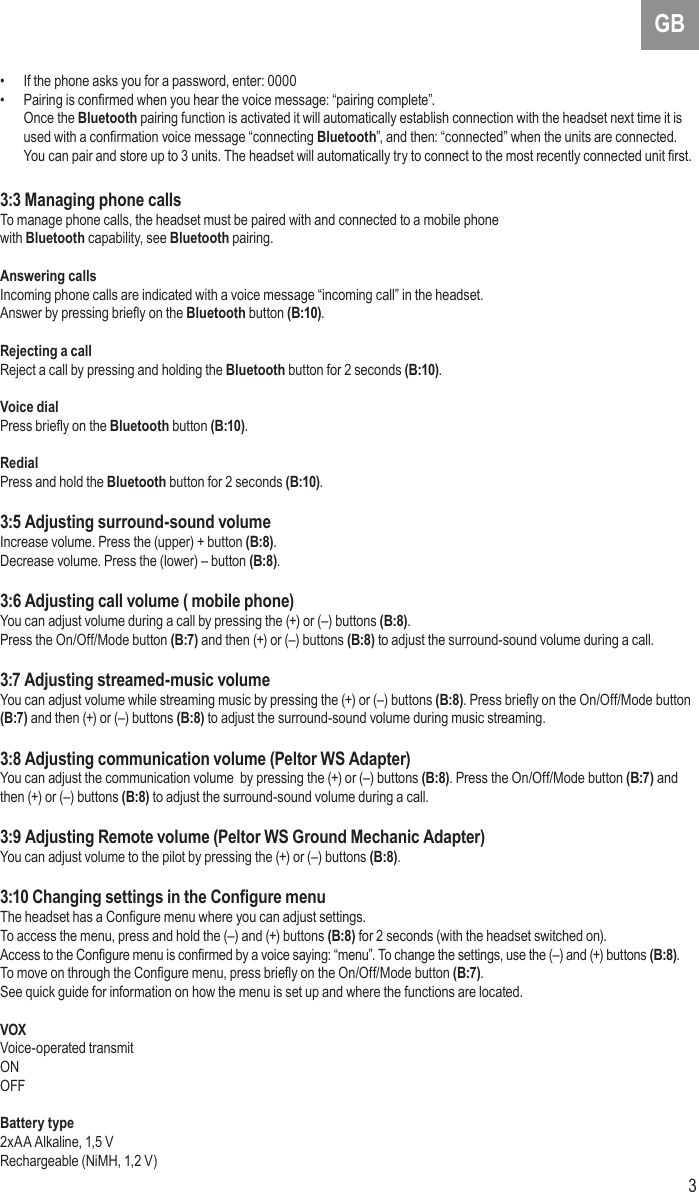 3GB•  If the phone asks you for a password, enter: 0000•  Pairing is conrmed when you hear the voice message: “pairing complete”. Once the Bluetooth pairing function is activated it will automatically establish connection with the headset next time it is used with a conrmation voice message “connecting Bluetooth”, and then: “connected” when the units are connected. You can pair and store up to 3 units. The headset will automatically try to connect to the most recently connected unit rst.3:3 Managing phone callsTo manage phone calls, the headset must be paired with and connected to a mobile phonewith Bluetooth capability, see Bluetooth pairing.Answering callsIncoming phone calls are indicated with a voice message “incoming call” in the headset.Answer by pressing briey on the Bluetooth button (B:10).Rejecting a callReject a call by pressing and holding the Bluetooth button for 2 seconds (B:10).Voice dialPress briey on the Bluetooth button (B:10).RedialPress and hold the Bluetooth button for 2 seconds (B:10).3:5 Adjusting surround-sound volumeIncrease volume. Press the (upper) + button (B:8).Decrease volume. Press the (lower) – button (B:8).3:6 Adjusting call volume ( mobile phone)You can adjust volume during a call by pressing the (+) or (–) buttons (B:8). Press the On/Off/Mode button (B:7) and then (+) or (–) buttons (B:8) to adjust the surround-sound volume during a call.3:7 Adjusting streamed-music volumeYou can adjust volume while streaming music by pressing the (+) or (–) buttons (B:8). Press briey on the On/Off/Mode button (B:7) and then (+) or (–) buttons (B:8) to adjust the surround-sound volume during music streaming. 3:8 Adjusting communication volume (Peltor WS Adapter)You can adjust the communication volume  by pressing the (+) or (–) buttons (B:8). Press the On/Off/Mode button (B:7) and then (+) or (–) buttons (B:8) to adjust the surround-sound volume during a call. 3:9 Adjusting Remote volume (Peltor WS Ground Mechanic Adapter)You can adjust volume to the pilot by pressing the (+) or (–) buttons (B:8).3:10 Changing settings in the Congure menuThe headset has a Congure menu where you can adjust settings.To access the menu, press and hold the (–) and (+) buttons (B:8) for 2 seconds (with the headset switched on).Access to the Congure menu is conrmed by a voice saying: “menu”. To change the settings, use the (–) and (+) buttons (B:8). To move on through the Congure menu, press briey on the On/Off/Mode button (B:7).See quick guide for information on how the menu is set up and where the functions are located.VOX Voice-operated transmitONOFFBattery type2xAA Alkaline, 1,5 VRechargeable (NiMH, 1,2 V)