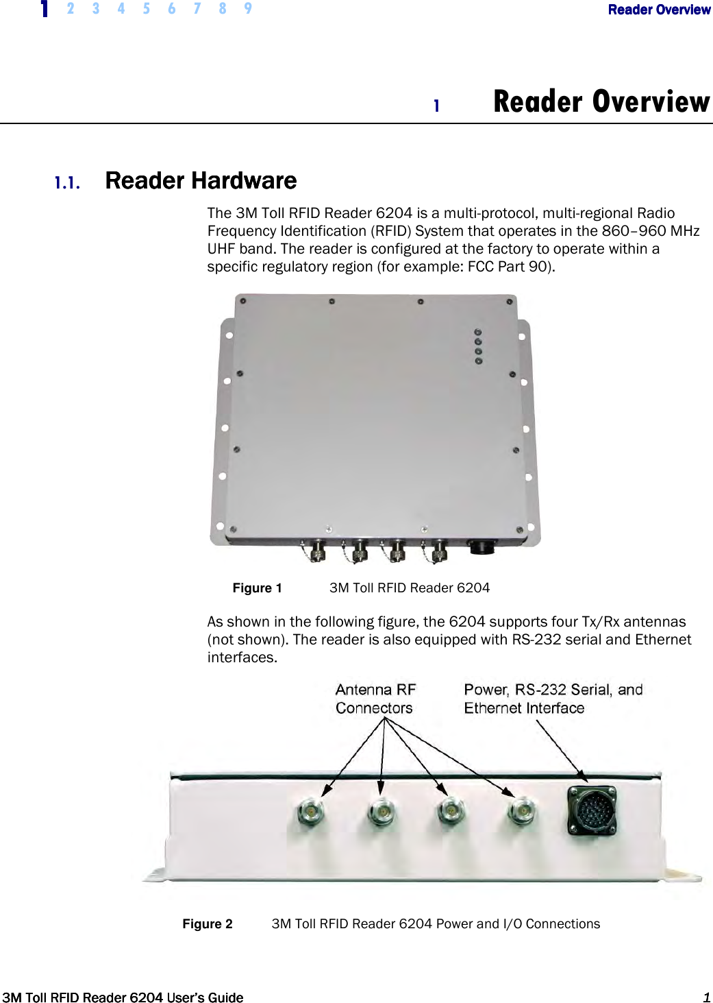     1111    2 3 4 5 6 7 8 9        Reader OverviewReader OverviewReader OverviewReader Overview         3M Toll RFID Reader 62043M Toll RFID Reader 62043M Toll RFID Reader 62043M Toll RFID Reader 6204    User’s GuideUser’s GuideUser’s GuideUser’s Guide     1111     1 Reader Overview  1.1. ReaderReaderReaderReader    HardwareHardwareHardwareHardware    The 3M Toll RFID Reader 6204 is a multi-protocol, multi-regional Radio Frequency Identification (RFID) System that operates in the 860–960 MHz UHF band. The reader is configured at the factory to operate within a specific regulatory region (for example: FCC Part 90).  Figure 1  3M Toll RFID Reader 6204 As shown in the following figure, the 6204 supports four Tx/Rx antennas (not shown). The reader is also equipped with RS-232 serial and Ethernet interfaces.  Figure 2  3M Toll RFID Reader 6204 Power and I/O Connections 